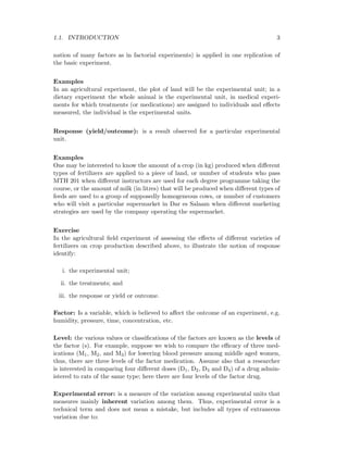 1.1. INTRODUCTION 3
nation of many factors as in factorial experiments) is applied in one replication of
the basic experiment.
Examples
In an agricultural experiment, the plot of land will be the experimental unit; in a
dietary experiment the whole animal is the experimental unit, in medical experi-
ments for which treatments (or medications) are assigned to individuals and eﬀects
measured, the individual is the experimental units.
Response (yield/outcome): is a result observed for a particular experimental
unit.
Examples
One may be interested to know the amount of a crop (in kg) produced when diﬀerent
types of fertilizers are applied to a piece of land, or number of students who pass
MTH 201 when diﬀerent instructors are used for each degree programme taking the
course, or the amount of milk (in litres) that will be produced when diﬀerent types of
feeds are used to a group of supposedly homogeneous cows, or number of customers
who will visit a particular supermarket in Dar es Salaam when diﬀerent marketing
strategies are used by the company operating the supermarket.
Exercise
In the agricultural ﬁeld experiment of assessing the eﬀects of diﬀerent varieties of
fertilizers on crop production described above, to illustrate the notion of response
identify:
i. the experimental unit;
ii. the treatments; and
iii. the response or yield or outcome.
Factor: Is a variable, which is believed to aﬀect the outcome of an experiment, e.g.
humidity, pressure, time, concentration, etc.
Level: the various values or classiﬁcations of the factors are known as the levels of
the factor (s). For example, suppose we wish to compare the eﬃcacy of three med-
ications (M1, M2, and M3) for lowering blood pressure among middle aged women,
thus, there are three levels of the factor medication. Assume also that a researcher
is interested in comparing four diﬀerent doses (D1, D2, D3 and D4) of a drug admin-
istered to rats of the same type; here there are four levels of the factor drug.
Experimental error: is a measure of the variation among experimental units that
measures mainly inherent variation among them. Thus, experimental error is a
technical term and does not mean a mistake, but includes all types of extraneous
variation due to:
 