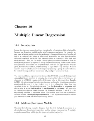 Chapter 10
Multiple Linear Regression
10.1 Introduction
In practice, there are many situations, which involve a description of the relationship
between one dependent variable and a set of explanatory variables. For example, we
can make a better prediction of the performance (measured in terms of number of
ﬁsh to be captured) of a group of ﬁshermen if we consider not only their education
(relevant knowledge and skills), but also their years of experience, their ages, and
their character. Also, we can make a better prediction of the amount of milk (in
litres) to be produced by a group of newly bought animals (e.g., cows) by SUA farm
management if we consider not only their breed, but also the type of feeds they are
given, their health condition, and the quality of cages where they are kept. A social
scientist may wish to know how best drug use (Y ) among a group of adolescents can
be predicted using academic involvement (X1) and peer association (X2).
The concepts of linear regression were discussed in MTH 106, hence all the important
conceptual issues involved in studying the relationship between variables as we
discussed in MTH 106, remains to be of the same value in this course too. Recall:
in MTH 106:Introductory Statistics, we discussed methods for obtaining a regression
equation of the form Yi = β0 + β1Xi + εi, i = 1, ..., n based on values from two
variables X and Y . We called the variable Y as the dependent or response and
the variable X as the independent or explanatory or regressor. We now turn
to a situation where we collect data on the dependent variable Y and k (k > 1)
explanatory variables. A regression model that involves more than one explanatory
variable is called a multiple regression model. I will reproduce some of the results
you obtained in MTH 106 without too many details.
10.2 Multiple Regression Models
Consider the following example. Suppose that the yield (in kg) of conversion in a
chemical process depends on temperature and the catalyst concentration. A multiple
regression model that might describe this relationship is given by:
85
 