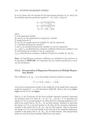10.2. MULTIPLE REGRESSION MODELS 87
It can be shown that the formulas for the least-squares estimates b0, b1, and b2 for
the multiple regression prediction equation ˆY = b0 + b1X1 + b2X2 are
b1 = sY
s1
[
rY X1
−rY X2
rX1X2
1−r2
X1X2
]
b2 = sY
s2
[
rY X2
−rY X1
rX1X2
1−r2
X1X2
]
b0 = ¯Y − b1
¯X1 − b2
¯X2
where:
Y is the dependent variable
X1 and X2 are the independent or explanatory variables
¯Y sample mean for Y
¯X1 and ¯X2 are sample means for variables X1 and X2 respectively
sY is standard deviation for variable Y
s1 and s2 are standard deviations for variables X1 and X2 respectively
rY X1 and rY X2 are Karl-Pearson correlation coeﬃcients between the variables Y and
X1 and between the variables Y and X1 respectively
rX1X2 is Karl-Pearson correlation coeﬃcient between the variables X1 and X2.
Note: the Karl-Pearson correlation coeﬃcients are calculated in the usual way as
we discussed in MTH 106. It is important that you remind yourself how to carry
out the calculations.
10.2.2 Interpretation of Regression Parameters in Multiple Regres-
sion Models
The coeﬃcients a, b1, b2,..., bk in the multiple regression prediction equation
ˆY = a + b1X1 + b2X2 + ... + bkXk
can be given interpretations similar to the coeﬃcients in the simple linear regression
prediction equation ˆY = a + bX discussed in MTH 106. That is, the a s are inter-
cepts and the b s are the slopes.
That is, a, the Y -intercept (in the above multiple regression equation), represents
the predicted value of Y when X1 = 0, X2 = 0,..., and Xk = 0. b1 represents the
change in Y for a one-unit change in X1 when all of the remaining explanatory vari-
ables in the model, that is, X2, X3,...,Xk are held constant. Similarly, b2 represents
the change in Y for a one-unit increase in X2 when all the remaining explanatory
variables in the model, that is, X1, X3,...,Xk are held constant. Also, b3 represents
the change in Y for a one-unit change in X3 when all of the remaining explanatory
variables in the model, that is, X1, X2,...,Xk are held constant. This interpretation
holds true with all of the remaining coeﬃcients in the model.
 