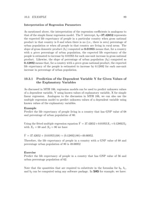 10.3. EXAMPLE 89
Interpretation of Regression Parameters
As mentioned above, the interpretation of the regression coeﬃcients is analogous to
that of the simple linear regression model. The Y intercept, b0=37.42652 represents
the expected life expectancy of people in a particular country when gross national
product in that country is 0 and when there is no (i.e., there is zero) percentage of
urban population or when all people in that country are living in rural areas. The
slope of gross domestic product (b1) computed as 0.01955 means that, for a country
with a given percentage of urban population, the expected life expectancy of the
people is estimated to increase by 0.01955 for each one-unit increase in gross national
product. Likewise, the slope of percentage of urban population (b2) computed as
0.12892 means that, for a country with a given gross national product, the expected
life expectancy of the people is estimated to increase by 0.12892 for each one-unit
increase in percentage of urban population.
10.3.1 Prediction of the Dependent Variable Y for Given Values of
the Explanatory Variables
As discussed in MTH 106, regression models can be used to predict unknown values
of a dependent variable, Y using known values of explanatory variable, X for simple
linear regression. Analogous to the discussion in MTH 106, we can also use the
multiple regression model to predict unknown values of a dependent variable using
known values of the explanatory variables.
Example
Predict the life expectancy of people living in a country that has GNP value of 68
and percentage of urban population of 80.
Using the ﬁtted multiple regression equation ˆY = 37.42652+0.01955X1 +0.12892X2
with X1 = 68 and X2 = 80 we have
ˆY = 37.42652 + (0.01955)(68) + (0.12892)(80)=49.06952.
Therefore, the life expectancy of people in a country with a GNP value of 68 and
percentage urban population of 80 is 49.06952
Exercise
Predict the life expectancy of people in a country that has GNP value of 56 and
urban percentage population of 62.
Note that the quantities that are required to substitute in the formulas for b0, b1,
and b2 can be computed using any software package. In SAS for example, we have:
 