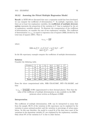 10.3. EXAMPLE 91
10.3.2 Assessing the Fitted Multiple Regression Model
Recall: in MTH 106 we discussed that once a regression model has been developed,
we can compute the coeﬃcient of determination r2. In multiple, regression, since
there are at least two explanatory variables, the coeﬃcient of multiple determi-
nation represents the proportion of the variation in Y that is explained by the set
of explanatory variables selected. To illustrate the coumputation of the coeﬃcient
of determination, we consider the case of two explanatory variables. The coeﬃcient
of determination (rY X12 ) is equal to regression sum of squares (SSR) divided by the
total sum of squares (SST). That is
rY X12 = SSR
SST
where:
SSR=b0 Y + b1 X1Y + b2 X2Y − n ¯Y 2
SST= Y 2 − n ¯Y 2
In the life expectancy example compute the coeﬃcient of multiple determination.
Solution
Consider the following table.
Country Y X1 X2 X1Y X2Y Y 2
1 38 80 7 3040 266 1444
2 44 150 16 6600 704 1936
3 47 250 35 11750 1645 2209
4 54 550 40 29700 2160 2916
5 63 820 76 51660 4788 3969
6 70 1060 94 74200 6580 4900
Total 316 2910 268 176950 16143 17374
From the above computational table, SSR=724.8171067, SST=731.3312267, and
thus
rY X12 = 724.8171067
731.3312267 =0.991 (approximated to three decimal places). Note that the
value of the coeﬃcient of multiple determination is also available in the SAS
printouts above written as R-Square=0.9909
Interpretation
The coeﬃcient of multiple determination, 0.99, can be interpreted to mean that
from the sample, 99.1% of the variation in life expectancy can be explained by the
variation in gross national product and the variation in percentage of urban popu-
lation. In this case therefore, the model is a good ﬁt of the data since most of the
variations in the dependent variable (Y ) are explained by the explanatory variables.
Only about 9% of the variation in Y is due to other factors.
 