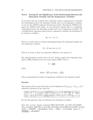 92 CHAPTER 10. MULTIPLE LINEAR REGRESSION
10.3.3 Testing for the Signiﬁcance of the Relationship Between the
Dependent Variable and the Explanatory Variables
To ascertain that the multiple linear regression model is approporiate to describe
the relationship between the dependent variable and a set of explanatory variables,
we can use the ANOVA technique discussed previously. Through the ANOVA tech-
nique (see ANOVA table below), we can determine whether there is a signiﬁcant
relationship between the dependent variable and a set of explanatory variables. For
a multiple linear regression model with two explanatory variables, the hypotheses to
be tested are as follows:
H0 : β1 = β2 = 0.
That is, in words, there is no linear relationship between the dependent variable and
the explanatory variables.
H1 : At least one βj = 0.
That is, in words, at least one regression coeﬃcient is not equal to 0.
The null hypothesis is tested with an F test, which is equal to the regression mean
square (MSR) divided by the error mean square (MSE). That is,
F = MSR
MSE
where:
MSR = SSR
p and MSE = SSE
n−p−1
with p representing the number of explanatory variables in the regression model.
Decision
The decision rule is to reject H0 at the α level of signiﬁcance if Fcalculated > Fp,n−p−1(F−
tabulated); otherwise do not reject H0.
Source df Sum of Squares Mean Squares F
Regression p SSR=b0 Y + b1 X1Y + b2 X2Y − n ¯Y 2
MSR = SSR
p
F = MSR
MSE
Error n-p-1 SSE= Y 2
− b0 Y − b1 X1Y − b2 X2Y MSE = SSE
n−p−1
Total n-1 SST= Y 2
− n ¯Y 2
For the life expectancy data, we illustrate the calculations as follows.
Note that we have already computed SSR=724.8171067 and SST=731.3312267.
Thus, from SST=SSR-SSE, we have SSE=SST-SSE=731.3312267-724.8171067=6.51412.
MSR = 724.8171067
2 = 362.4085533, MSE = 6.51412
3 = 2.171373333. Hence F =
362.4085533
2.171373333 = 166.9029217
 
