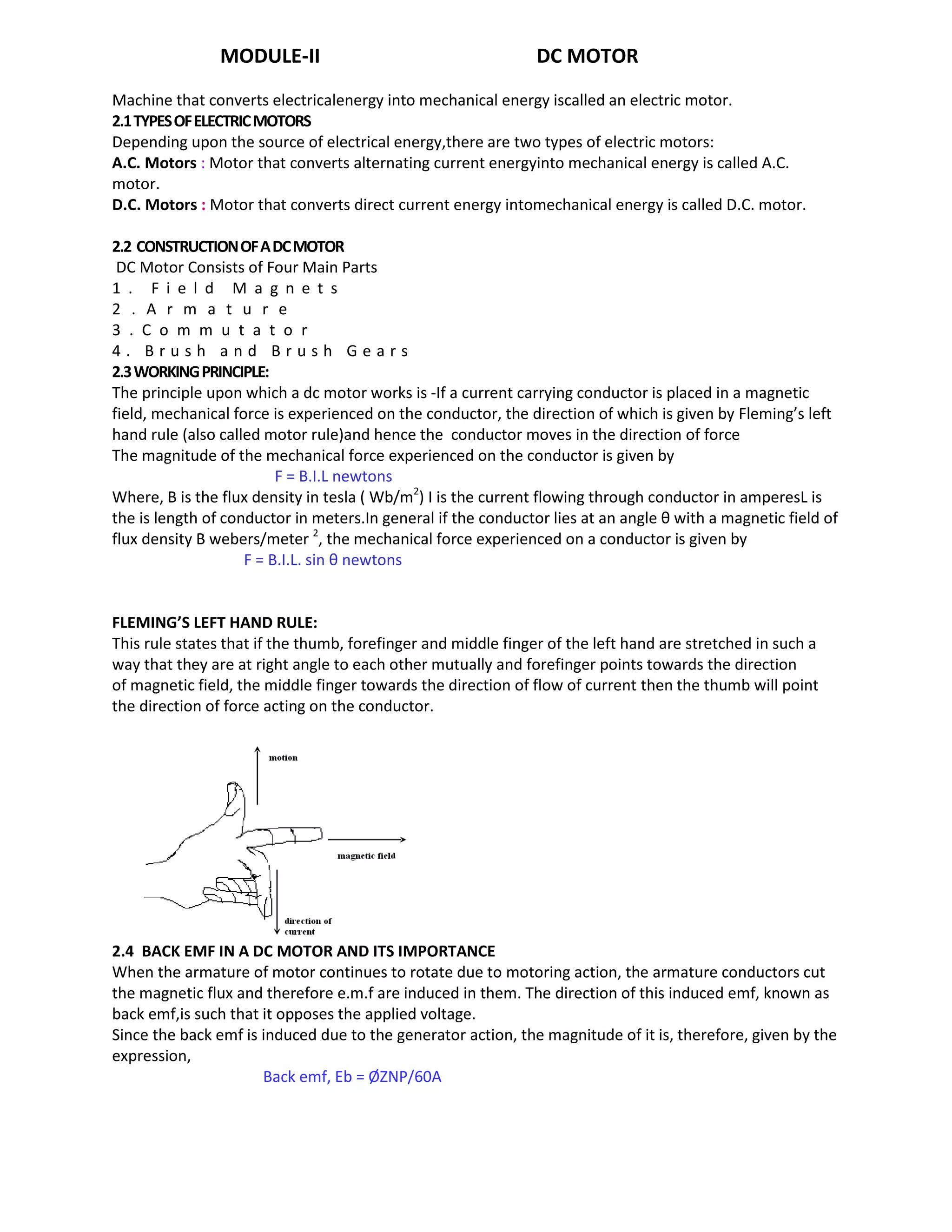 MODULE-II DC MOTOR
Machine that converts electricalenergy into mechanical energy iscalled an electric motor.
2.1TYPESOFELECTRICMOTORS
Depending upon the source of electrical energy,there are two types of electric motors:
A.C. Motors : Motor that converts alternating current energyinto mechanical energy is called A.C.
motor.
D.C. Motors : Motor that converts direct current energy intomechanical energy is called D.C. motor.
2.2 CONSTRUCTIONOFADCMOTOR
DC Motor Consists of Four Main Parts
1 . F i e l d M a g n e t s
2 . A r m a t u r e
3 . C o m m u t a t o r
4 . B r u s h a n d B r u s h G e a r s
2.3WORKINGPRINCIPLE:
The principle upon which a dc motor works is -If a current carrying conductor is placed in a magnetic
field, mechanical force is experienced on the conductor, the direction of which is given by Fleming’s left
hand rule (also called motor rule)and hence the conductor moves in the direction of force
The magnitude of the mechanical force experienced on the conductor is given by
F = B.I.L newtons
Where, B is the flux density in tesla ( Wb/m2
) I is the current flowing through conductor in amperesL is
the is length of conductor in meters.In general if the conductor lies at an angle θ with a magnetic field of
flux density B webers/meter 2
, the mechanical force experienced on a conductor is given by
F = B.I.L. sin θ newtons
FLEMING’S LEFT HAND RULE:
This rule states that if the thumb, forefinger and middle finger of the left hand are stretched in such a
way that they are at right angle to each other mutually and forefinger points towards the direction
of magnetic field, the middle finger towards the direction of flow of current then the thumb will point
the direction of force acting on the conductor.
2.4 BACK EMF IN A DC MOTOR AND ITS IMPORTANCE
When the armature of motor continues to rotate due to motoring action, the armature conductors cut
the magnetic flux and therefore e.m.f are induced in them. The direction of this induced emf, known as
back emf,is such that it opposes the applied voltage.
Since the back emf is induced due to the generator action, the magnitude of it is, therefore, given by the
expression,
Back emf, Eb = ØZNP/60A
 