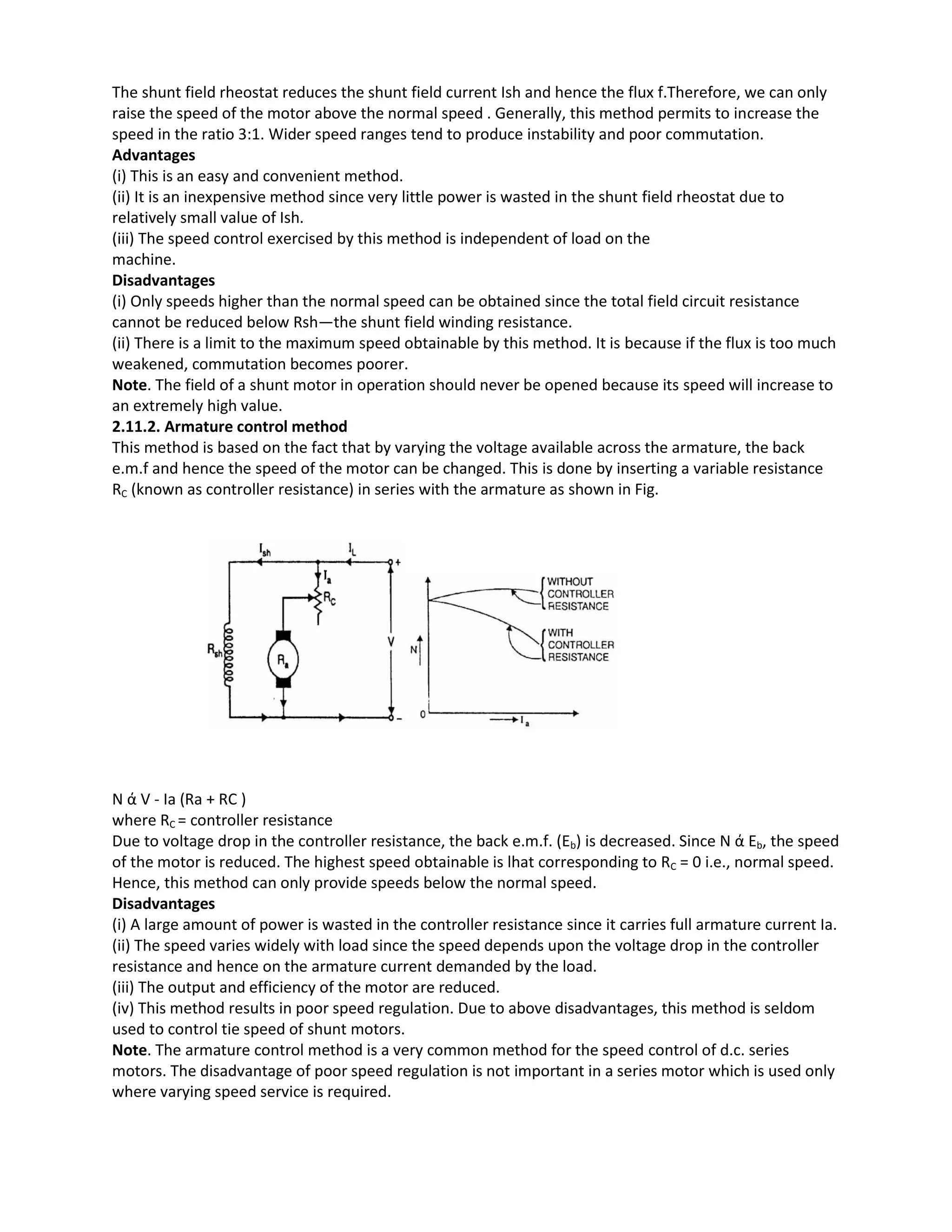 The shunt field rheostat reduces the shunt field current Ish and hence the flux f.Therefore, we can only
raise the speed of the motor above the normal speed . Generally, this method permits to increase the
speed in the ratio 3:1. Wider speed ranges tend to produce instability and poor commutation.
Advantages
(i) This is an easy and convenient method.
(ii) It is an inexpensive method since very little power is wasted in the shunt field rheostat due to
relatively small value of Ish.
(iii) The speed control exercised by this method is independent of load on the
machine.
Disadvantages
(i) Only speeds higher than the normal speed can be obtained since the total field circuit resistance
cannot be reduced below Rsh—the shunt field winding resistance.
(ii) There is a limit to the maximum speed obtainable by this method. It is because if the flux is too much
weakened, commutation becomes poorer.
Note. The field of a shunt motor in operation should never be opened because its speed will increase to
an extremely high value.
2.11.2. Armature control method
This method is based on the fact that by varying the voltage available across the armature, the back
e.m.f and hence the speed of the motor can be changed. This is done by inserting a variable resistance
RC (known as controller resistance) in series with the armature as shown in Fig.
N ά V - Ia (Ra + RC )
where RC = controller resistance
Due to voltage drop in the controller resistance, the back e.m.f. (Eb) is decreased. Since N ά Eb, the speed
of the motor is reduced. The highest speed obtainable is lhat corresponding to RC = 0 i.e., normal speed.
Hence, this method can only provide speeds below the normal speed.
Disadvantages
(i) A large amount of power is wasted in the controller resistance since it carries full armature current Ia.
(ii) The speed varies widely with load since the speed depends upon the voltage drop in the controller
resistance and hence on the armature current demanded by the load.
(iii) The output and efficiency of the motor are reduced.
(iv) This method results in poor speed regulation. Due to above disadvantages, this method is seldom
used to control tie speed of shunt motors.
Note. The armature control method is a very common method for the speed control of d.c. series
motors. The disadvantage of poor speed regulation is not important in a series motor which is used only
where varying speed service is required.
 