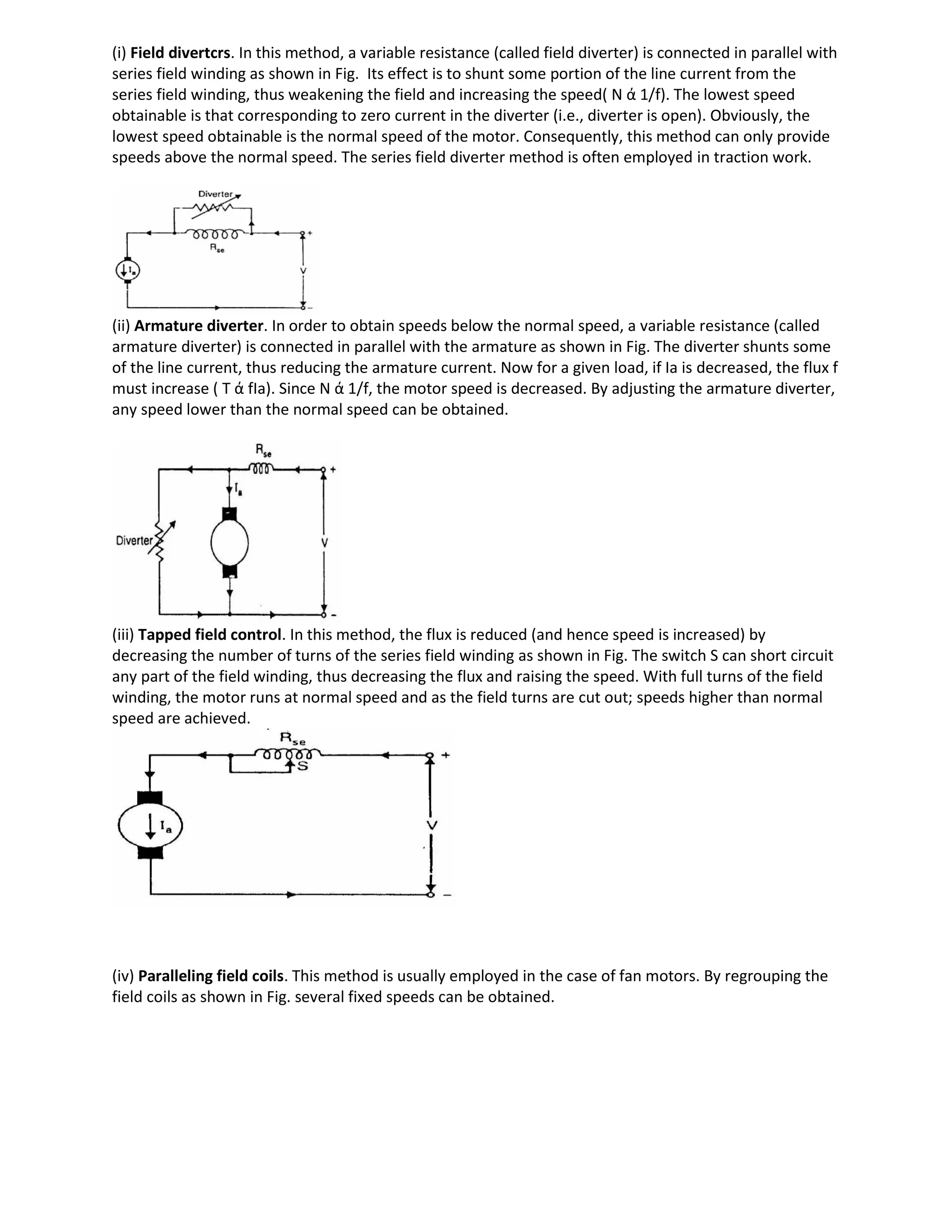 (i) Field divertcrs. In this method, a variable resistance (called field diverter) is connected in parallel with
series field winding as shown in Fig. Its effect is to shunt some portion of the line current from the
series field winding, thus weakening the field and increasing the speed( N ά 1/f). The lowest speed
obtainable is that corresponding to zero current in the diverter (i.e., diverter is open). Obviously, the
lowest speed obtainable is the normal speed of the motor. Consequently, this method can only provide
speeds above the normal speed. The series field diverter method is often employed in traction work.
(ii) Armature diverter. In order to obtain speeds below the normal speed, a variable resistance (called
armature diverter) is connected in parallel with the armature as shown in Fig. The diverter shunts some
of the line current, thus reducing the armature current. Now for a given load, if Ia is decreased, the flux f
must increase ( T ά fIa). Since N ά 1/f, the motor speed is decreased. By adjusting the armature diverter,
any speed lower than the normal speed can be obtained.
(iii) Tapped field control. In this method, the flux is reduced (and hence speed is increased) by
decreasing the number of turns of the series field winding as shown in Fig. The switch S can short circuit
any part of the field winding, thus decreasing the flux and raising the speed. With full turns of the field
winding, the motor runs at normal speed and as the field turns are cut out; speeds higher than normal
speed are achieved.
(iv) Paralleling field coils. This method is usually employed in the case of fan motors. By regrouping the
field coils as shown in Fig. several fixed speeds can be obtained.
 