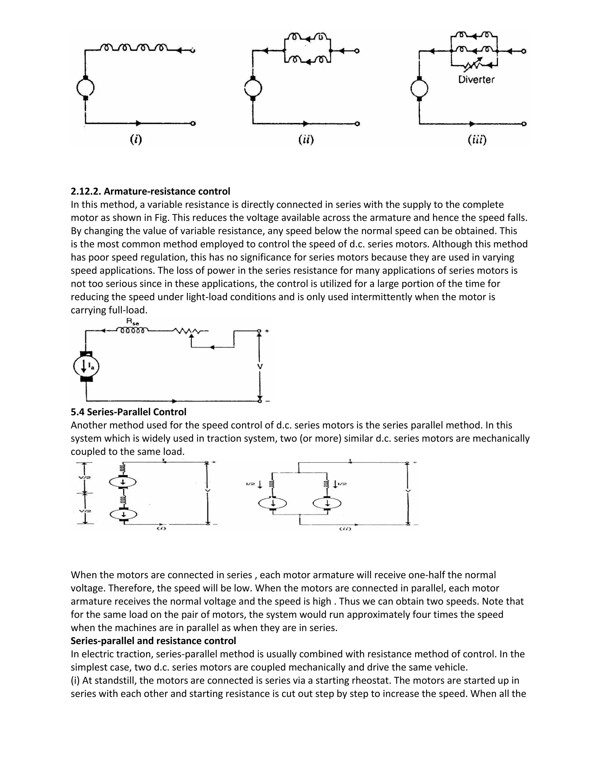2.12.2. Armature-resistance control
In this method, a variable resistance is directly connected in series with the supply to the complete
motor as shown in Fig. This reduces the voltage available across the armature and hence the speed falls.
By changing the value of variable resistance, any speed below the normal speed can be obtained. This
is the most common method employed to control the speed of d.c. series motors. Although this method
has poor speed regulation, this has no significance for series motors because they are used in varying
speed applications. The loss of power in the series resistance for many applications of series motors is
not too serious since in these applications, the control is utilized for a large portion of the time for
reducing the speed under light-load conditions and is only used intermittently when the motor is
carrying full-load.
5.4 Series-Parallel Control
Another method used for the speed control of d.c. series motors is the series parallel method. In this
system which is widely used in traction system, two (or more) similar d.c. series motors are mechanically
coupled to the same load.
When the motors are connected in series , each motor armature will receive one-half the normal
voltage. Therefore, the speed will be low. When the motors are connected in parallel, each motor
armature receives the normal voltage and the speed is high . Thus we can obtain two speeds. Note that
for the same load on the pair of motors, the system would run approximately four times the speed
when the machines are in parallel as when they are in series.
Series-parallel and resistance control
In electric traction, series-parallel method is usually combined with resistance method of control. In the
simplest case, two d.c. series motors are coupled mechanically and drive the same vehicle.
(i) At standstill, the motors are connected is series via a starting rheostat. The motors are started up in
series with each other and starting resistance is cut out step by step to increase the speed. When all the
 