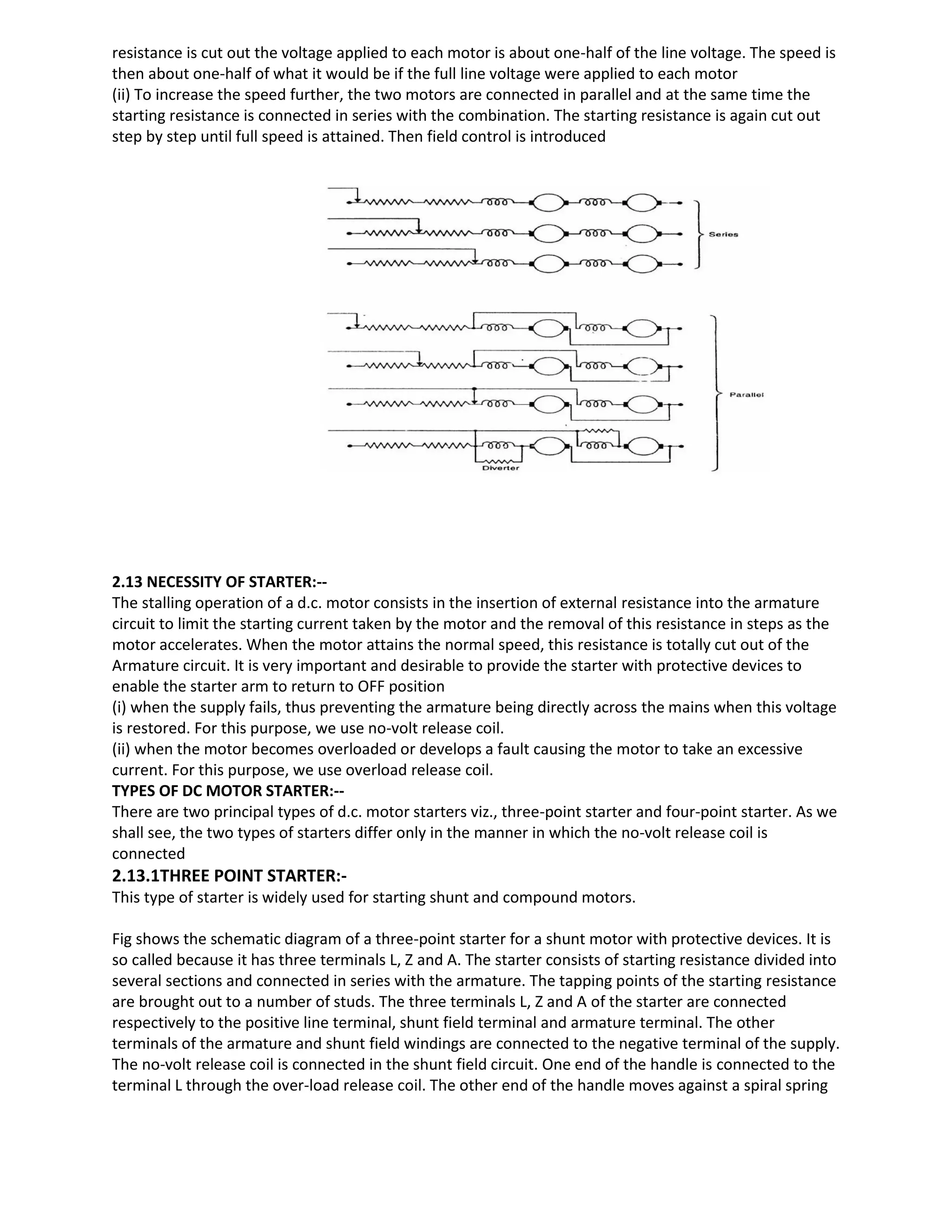 resistance is cut out the voltage applied to each motor is about one-half of the line voltage. The speed is
then about one-half of what it would be if the full line voltage were applied to each motor
(ii) To increase the speed further, the two motors are connected in parallel and at the same time the
starting resistance is connected in series with the combination. The starting resistance is again cut out
step by step until full speed is attained. Then field control is introduced
2.13 NECESSITY OF STARTER:--
The stalling operation of a d.c. motor consists in the insertion of external resistance into the armature
circuit to limit the starting current taken by the motor and the removal of this resistance in steps as the
motor accelerates. When the motor attains the normal speed, this resistance is totally cut out of the
Armature circuit. It is very important and desirable to provide the starter with protective devices to
enable the starter arm to return to OFF position
(i) when the supply fails, thus preventing the armature being directly across the mains when this voltage
is restored. For this purpose, we use no-volt release coil.
(ii) when the motor becomes overloaded or develops a fault causing the motor to take an excessive
current. For this purpose, we use overload release coil.
TYPES OF DC MOTOR STARTER:--
There are two principal types of d.c. motor starters viz., three-point starter and four-point starter. As we
shall see, the two types of starters differ only in the manner in which the no-volt release coil is
connected
2.13.1THREE POINT STARTER:-
This type of starter is widely used for starting shunt and compound motors.
Fig shows the schematic diagram of a three-point starter for a shunt motor with protective devices. It is
so called because it has three terminals L, Z and A. The starter consists of starting resistance divided into
several sections and connected in series with the armature. The tapping points of the starting resistance
are brought out to a number of studs. The three terminals L, Z and A of the starter are connected
respectively to the positive line terminal, shunt field terminal and armature terminal. The other
terminals of the armature and shunt field windings are connected to the negative terminal of the supply.
The no-volt release coil is connected in the shunt field circuit. One end of the handle is connected to the
terminal L through the over-load release coil. The other end of the handle moves against a spiral spring
 