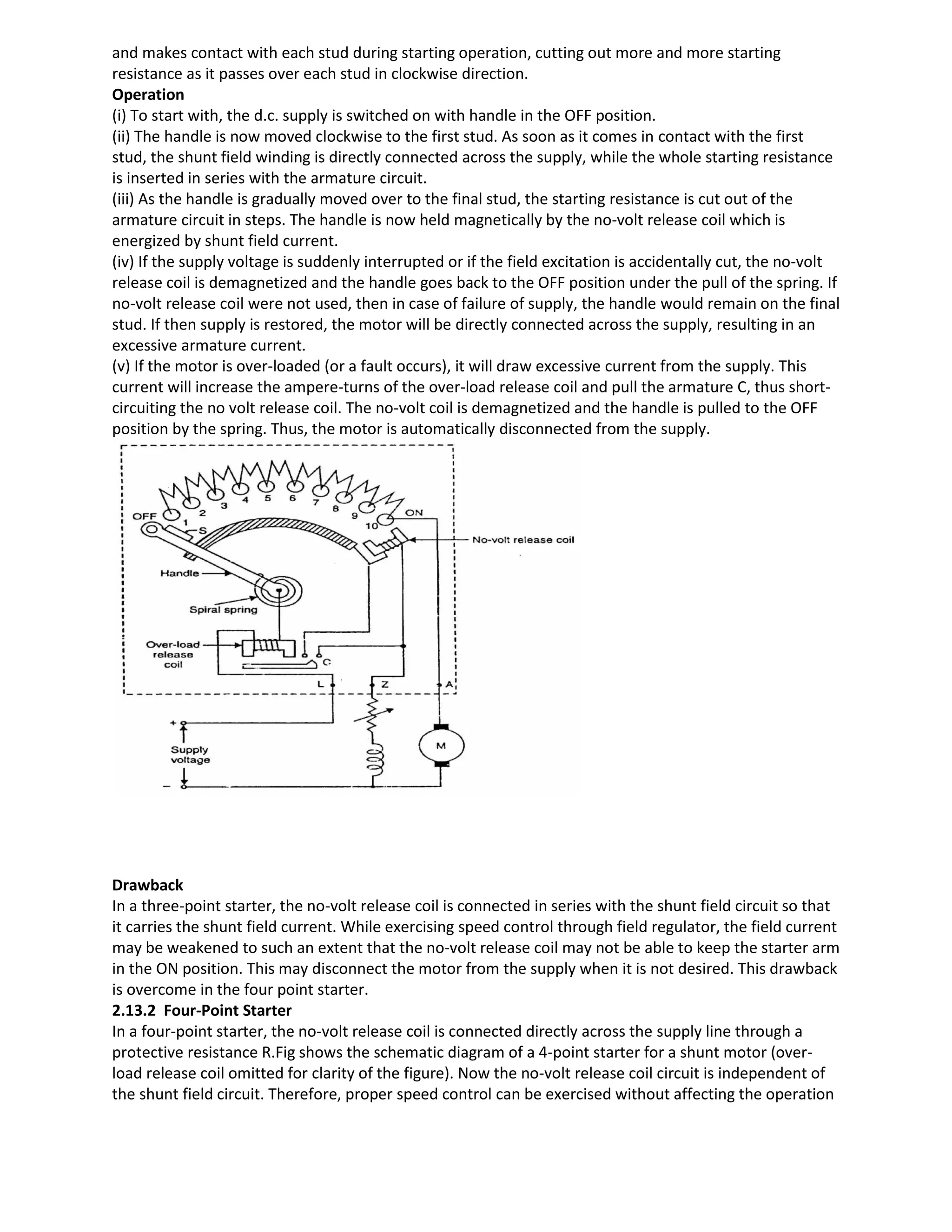 and makes contact with each stud during starting operation, cutting out more and more starting
resistance as it passes over each stud in clockwise direction.
Operation
(i) To start with, the d.c. supply is switched on with handle in the OFF position.
(ii) The handle is now moved clockwise to the first stud. As soon as it comes in contact with the first
stud, the shunt field winding is directly connected across the supply, while the whole starting resistance
is inserted in series with the armature circuit.
(iii) As the handle is gradually moved over to the final stud, the starting resistance is cut out of the
armature circuit in steps. The handle is now held magnetically by the no-volt release coil which is
energized by shunt field current.
(iv) If the supply voltage is suddenly interrupted or if the field excitation is accidentally cut, the no-volt
release coil is demagnetized and the handle goes back to the OFF position under the pull of the spring. If
no-volt release coil were not used, then in case of failure of supply, the handle would remain on the final
stud. If then supply is restored, the motor will be directly connected across the supply, resulting in an
excessive armature current.
(v) If the motor is over-loaded (or a fault occurs), it will draw excessive current from the supply. This
current will increase the ampere-turns of the over-load release coil and pull the armature C, thus short-
circuiting the no volt release coil. The no-volt coil is demagnetized and the handle is pulled to the OFF
position by the spring. Thus, the motor is automatically disconnected from the supply.
Drawback
In a three-point starter, the no-volt release coil is connected in series with the shunt field circuit so that
it carries the shunt field current. While exercising speed control through field regulator, the field current
may be weakened to such an extent that the no-volt release coil may not be able to keep the starter arm
in the ON position. This may disconnect the motor from the supply when it is not desired. This drawback
is overcome in the four point starter.
2.13.2 Four-Point Starter
In a four-point starter, the no-volt release coil is connected directly across the supply line through a
protective resistance R.Fig shows the schematic diagram of a 4-point starter for a shunt motor (over-
load release coil omitted for clarity of the figure). Now the no-volt release coil circuit is independent of
the shunt field circuit. Therefore, proper speed control can be exercised without affecting the operation
 