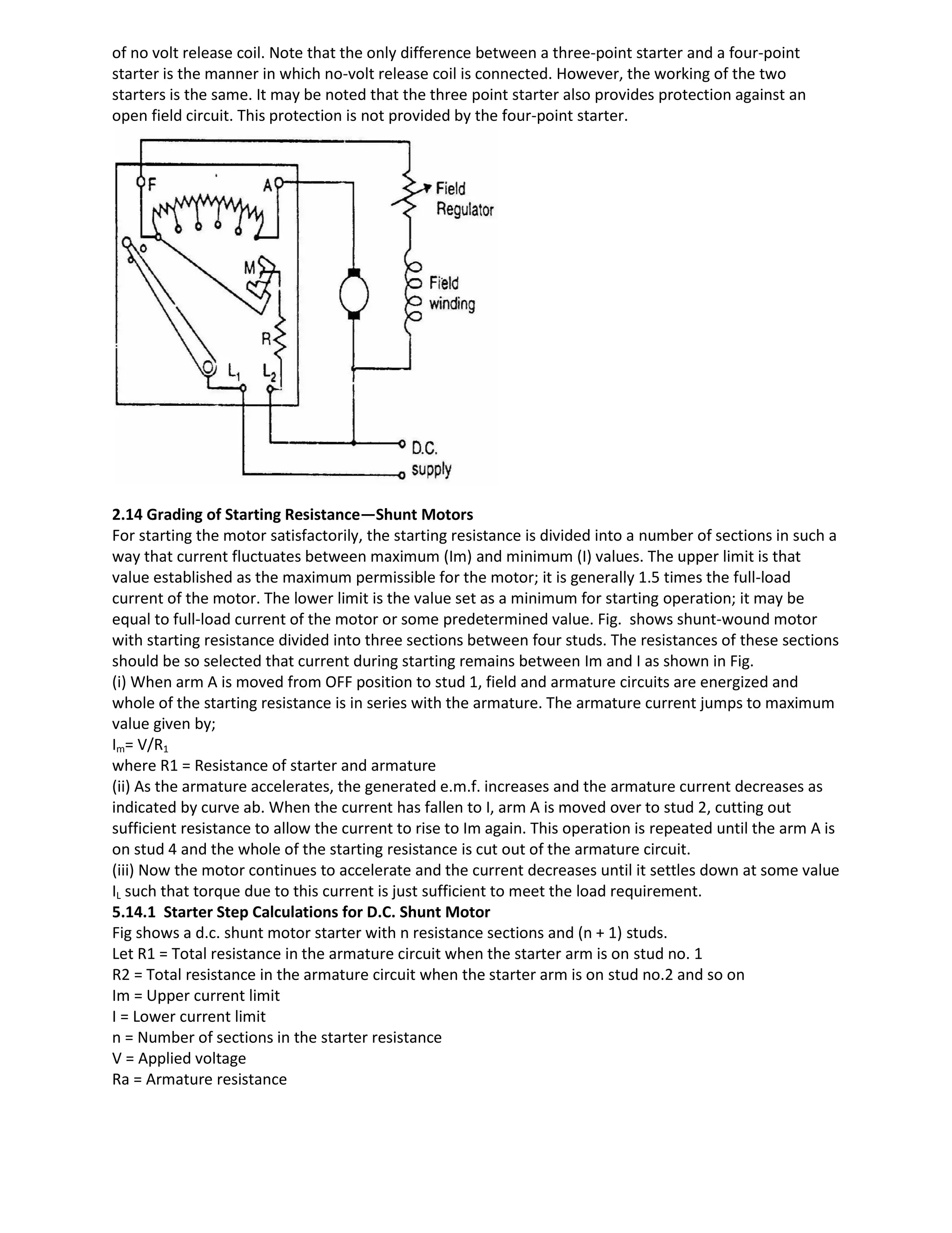 of no volt release coil. Note that the only difference between a three-point starter and a four-point
starter is the manner in which no-volt release coil is connected. However, the working of the two
starters is the same. It may be noted that the three point starter also provides protection against an
open field circuit. This protection is not provided by the four-point starter.
2.14 Grading of Starting Resistance—Shunt Motors
For starting the motor satisfactorily, the starting resistance is divided into a number of sections in such a
way that current fluctuates between maximum (Im) and minimum (I) values. The upper limit is that
value established as the maximum permissible for the motor; it is generally 1.5 times the full-load
current of the motor. The lower limit is the value set as a minimum for starting operation; it may be
equal to full-load current of the motor or some predetermined value. Fig. shows shunt-wound motor
with starting resistance divided into three sections between four studs. The resistances of these sections
should be so selected that current during starting remains between Im and I as shown in Fig.
(i) When arm A is moved from OFF position to stud 1, field and armature circuits are energized and
whole of the starting resistance is in series with the armature. The armature current jumps to maximum
value given by;
Im= V/R1
where R1 = Resistance of starter and armature
(ii) As the armature accelerates, the generated e.m.f. increases and the armature current decreases as
indicated by curve ab. When the current has fallen to I, arm A is moved over to stud 2, cutting out
sufficient resistance to allow the current to rise to Im again. This operation is repeated until the arm A is
on stud 4 and the whole of the starting resistance is cut out of the armature circuit.
(iii) Now the motor continues to accelerate and the current decreases until it settles down at some value
IL such that torque due to this current is just sufficient to meet the load requirement.
5.14.1 Starter Step Calculations for D.C. Shunt Motor
Fig shows a d.c. shunt motor starter with n resistance sections and (n + 1) studs.
Let R1 = Total resistance in the armature circuit when the starter arm is on stud no. 1
R2 = Total resistance in the armature circuit when the starter arm is on stud no.2 and so on
Im = Upper current limit
I = Lower current limit
n = Number of sections in the starter resistance
V = Applied voltage
Ra = Armature resistance
 