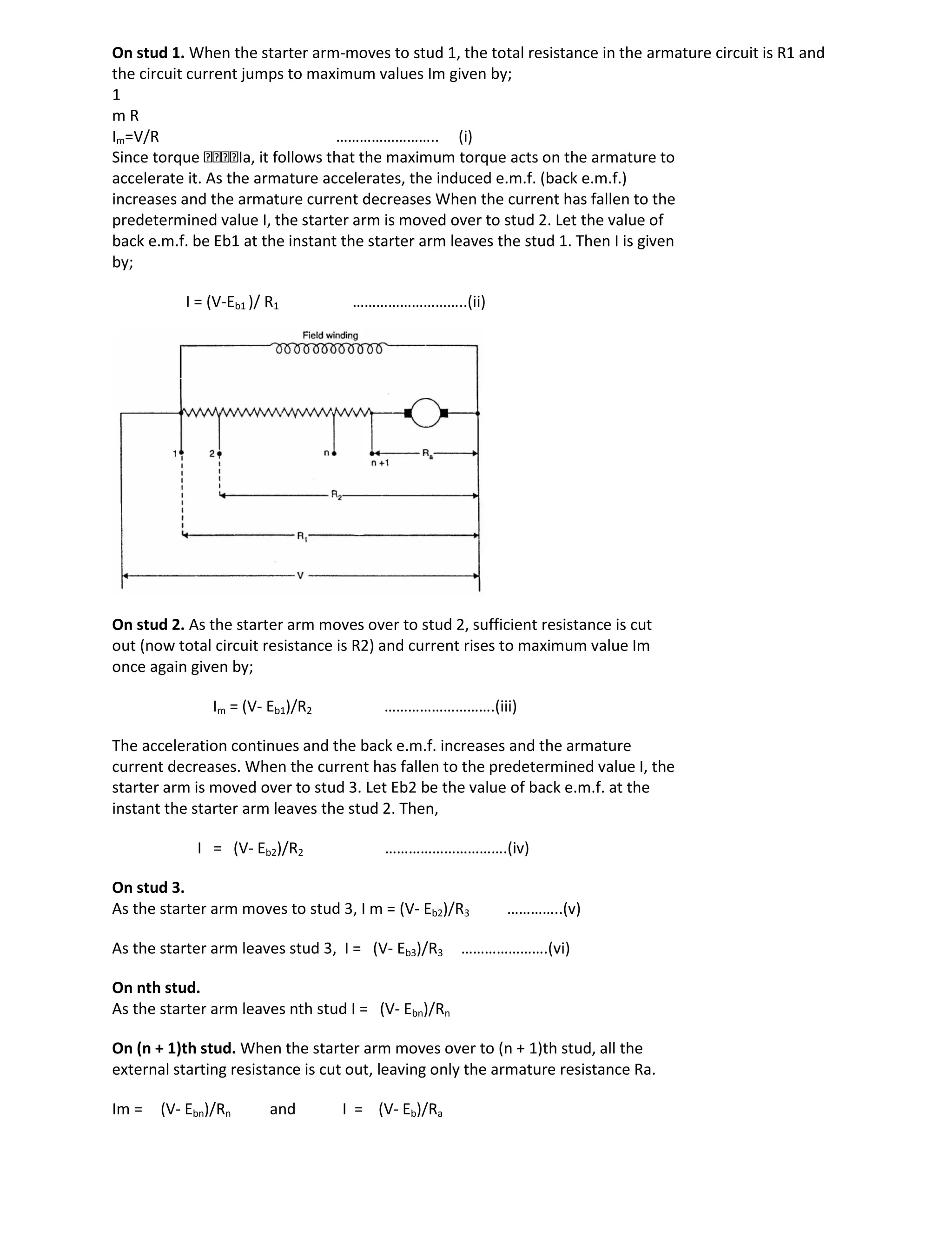 On stud 1. When the starter arm-moves to stud 1, the total resistance in the armature circuit is R1 and
the circuit current jumps to maximum values Im given by;
1
m R
Im=V/R …………………….. (i)
Since torque Ia, it follows that the maximum torque acts on the armature to
accelerate it. As the armature accelerates, the induced e.m.f. (back e.m.f.)
increases and the armature current decreases When the current has fallen to the
predetermined value I, the starter arm is moved over to stud 2. Let the value of
back e.m.f. be Eb1 at the instant the starter arm leaves the stud 1. Then I is given
by;
I = (V-Eb1 )/ R1 ………………………..(ii)
On stud 2. As the starter arm moves over to stud 2, sufficient resistance is cut
out (now total circuit resistance is R2) and current rises to maximum value Im
once again given by;
Im = (V- Eb1)/R2 ……………………….(iii)
The acceleration continues and the back e.m.f. increases and the armature
current decreases. When the current has fallen to the predetermined value I, the
starter arm is moved over to stud 3. Let Eb2 be the value of back e.m.f. at the
instant the starter arm leaves the stud 2. Then,
I = (V- Eb2)/R2 ………………………….(iv)
On stud 3.
As the starter arm moves to stud 3, I m = (V- Eb2)/R3 …………..(v)
As the starter arm leaves stud 3, I = (V- Eb3)/R3 ………………….(vi)
On nth stud.
As the starter arm leaves nth stud I = (V- Ebn)/Rn
On (n + 1)th stud. When the starter arm moves over to (n + 1)th stud, all the
external starting resistance is cut out, leaving only the armature resistance Ra.
Im = (V- Ebn)/Rn and I = (V- Eb)/Ra
 