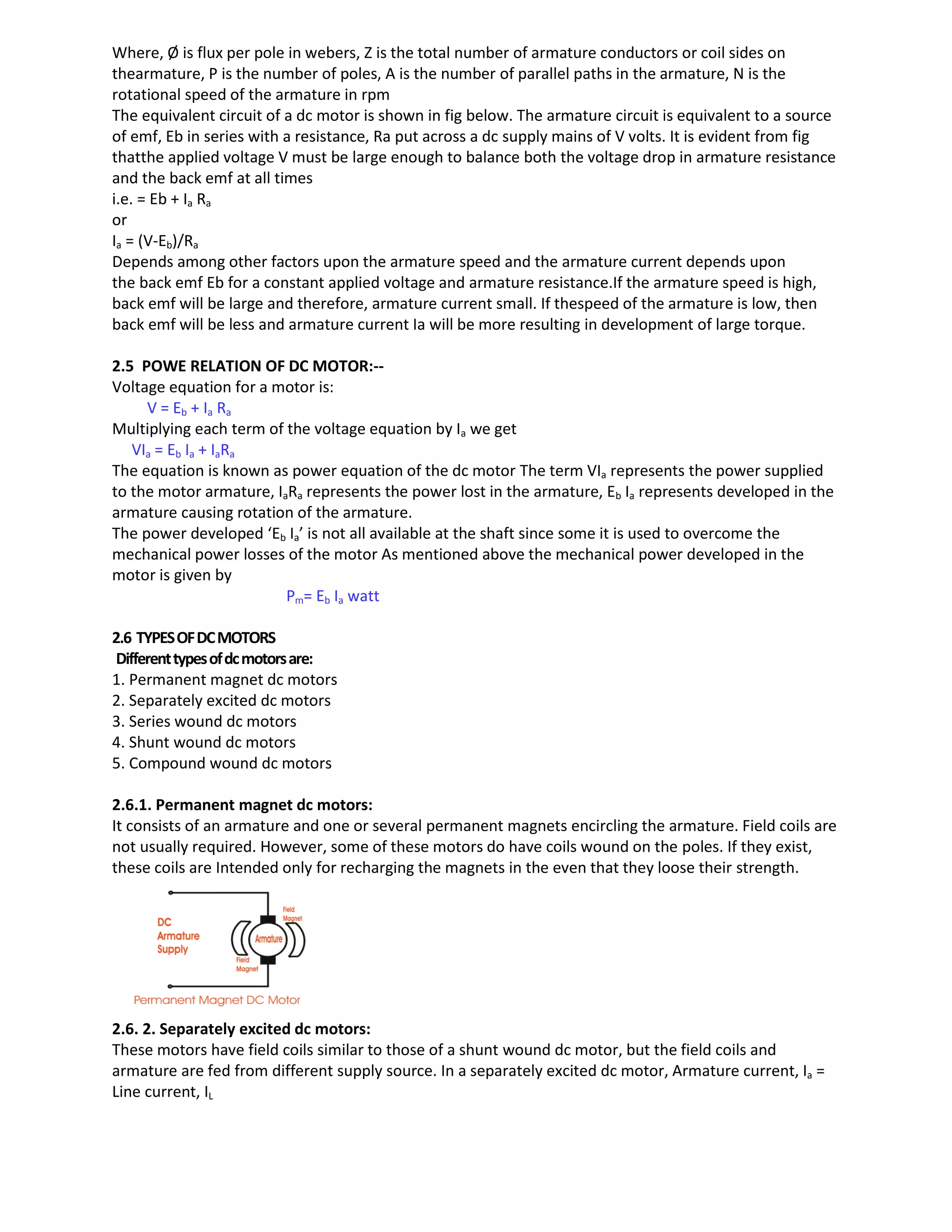 Where, Ø is flux per pole in webers, Z is the total number of armature conductors or coil sides on
thearmature, P is the number of poles, A is the number of parallel paths in the armature, N is the
rotational speed of the armature in rpm
The equivalent circuit of a dc motor is shown in fig below. The armature circuit is equivalent to a source
of emf, Eb in series with a resistance, Ra put across a dc supply mains of V volts. It is evident from fig
thatthe applied voltage V must be large enough to balance both the voltage drop in armature resistance
and the back emf at all times
i.e. = Eb + Ia Ra
or
Ia = (V-Eb)/Ra
Depends among other factors upon the armature speed and the armature current depends upon
the back emf Eb for a constant applied voltage and armature resistance.If the armature speed is high,
back emf will be large and therefore, armature current small. If thespeed of the armature is low, then
back emf will be less and armature current Ia will be more resulting in development of large torque.
2.5 POWE RELATION OF DC MOTOR:--
Voltage equation for a motor is:
V = Eb + Ia Ra
Multiplying each term of the voltage equation by Ia we get
VIa = Eb Ia + IaRa
The equation is known as power equation of the dc motor The term VIa represents the power supplied
to the motor armature, IaRa represents the power lost in the armature, Eb Ia represents developed in the
armature causing rotation of the armature.
The power developed ‘Eb Ia’ is not all available at the shaft since some it is used to overcome the
mechanical power losses of the motor As mentioned above the mechanical power developed in the
motor is given by
Pm= Eb Ia watt
2.6 TYPESOFDCMOTORS
Differenttypesofdcmotorsare:
1. Permanent magnet dc motors
2. Separately excited dc motors
3. Series wound dc motors
4. Shunt wound dc motors
5. Compound wound dc motors
2.6.1. Permanent magnet dc motors:
It consists of an armature and one or several permanent magnets encircling the armature. Field coils are
not usually required. However, some of these motors do have coils wound on the poles. If they exist,
these coils are Intended only for recharging the magnets in the even that they loose their strength.
2.6. 2. Separately excited dc motors:
These motors have field coils similar to those of a shunt wound dc motor, but the field coils and
armature are fed from different supply source. In a separately excited dc motor, Armature current, Ia =
Line current, IL
 