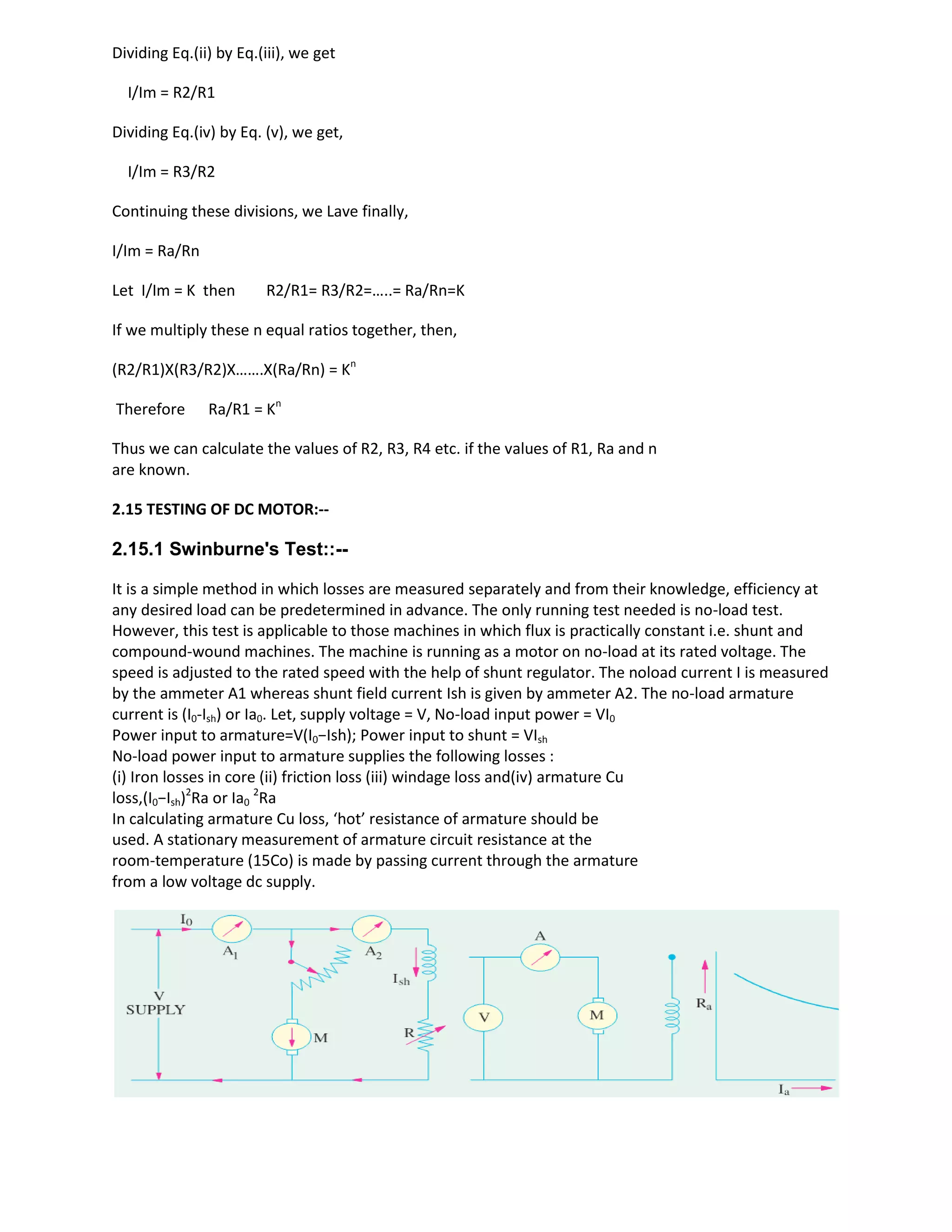 Dividing Eq.(ii) by Eq.(iii), we get
I/Im = R2/R1
Dividing Eq.(iv) by Eq. (v), we get,
I/Im = R3/R2
Continuing these divisions, we Lave finally,
I/Im = Ra/Rn
Let I/Im = K then R2/R1= R3/R2=…..= Ra/Rn=K
If we multiply these n equal ratios together, then,
(R2/R1)X(R3/R2)X…….X(Ra/Rn) = Kn
Therefore Ra/R1 = Kn
Thus we can calculate the values of R2, R3, R4 etc. if the values of R1, Ra and n
are known.
2.15 TESTING OF DC MOTOR:--
2.15.1 Swinburne's Test::--
It is a simple method in which losses are measured separately and from their knowledge, efficiency at
any desired load can be predetermined in advance. The only running test needed is no-load test.
However, this test is applicable to those machines in which flux is practically constant i.e. shunt and
compound-wound machines. The machine is running as a motor on no-load at its rated voltage. The
speed is adjusted to the rated speed with the help of shunt regulator. The noload current I is measured
by the ammeter A1 whereas shunt field current Ish is given by ammeter A2. The no-load armature
current is (I0-Ish) or Ia0. Let, supply voltage = V, No-load input power = VI0
Power input to armature=V(I0−Ish); Power input to shunt = VIsh
No-load power input to armature supplies the following losses :
(i) Iron losses in core (ii) friction loss (iii) windage loss and(iv) armature Cu
loss,(I0−Ish)2
Ra or Ia0
2
Ra
In calculating armature Cu loss, ‘hot’ resistance of armature should be
used. A stationary measurement of armature circuit resistance at the
room-temperature (15Co) is made by passing current through the armature
from a low voltage dc supply.
 