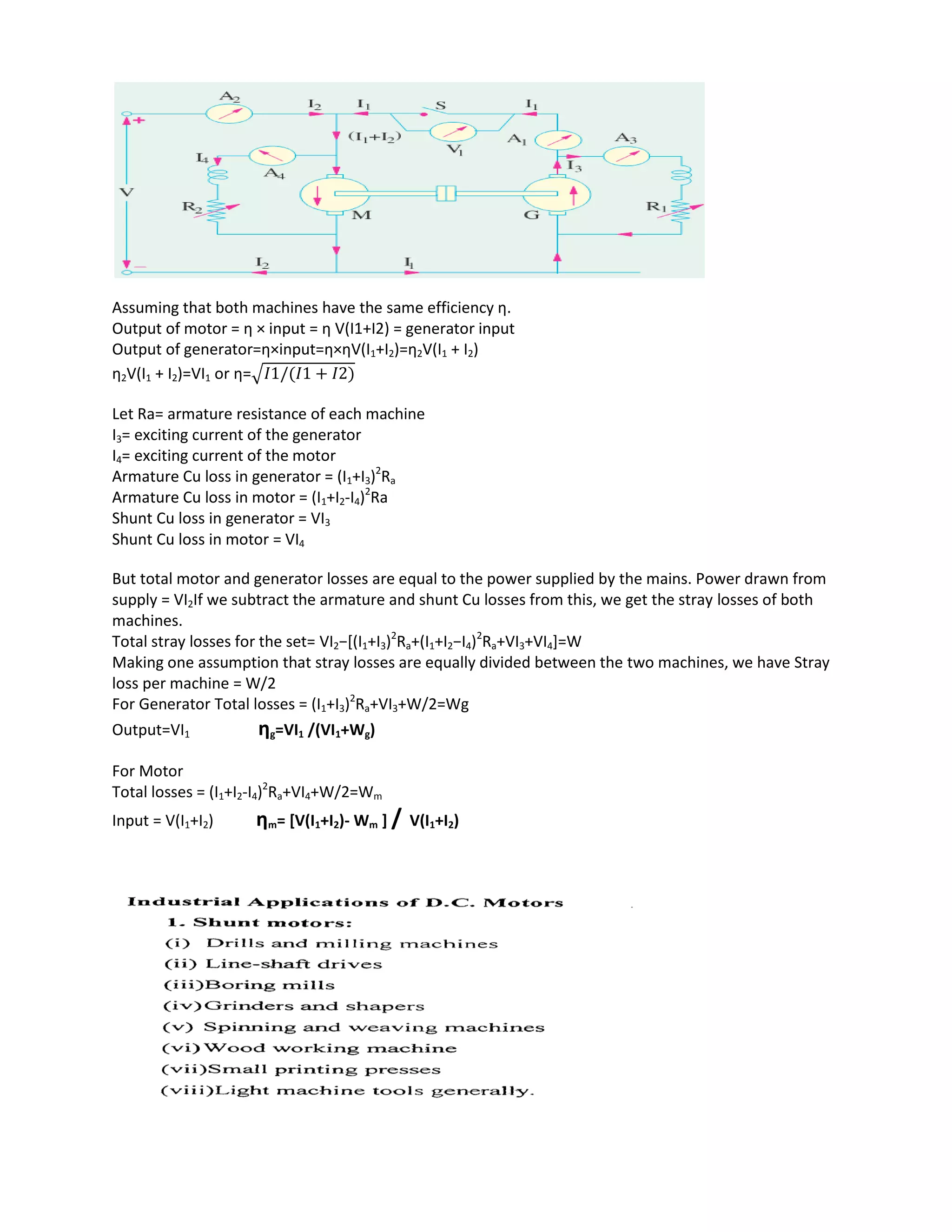 Assuming that both machines have the same efficiency η.
Output of motor = η × input = η V(I1+I2) = generator input
Output of generator=η×input=η×ηV(I1+I2)=η2V(I1 + I2)
η2V(I1 + I2)=VI1 or η=√
Let Ra= armature resistance of each machine
I3= exciting current of the generator
I4= exciting current of the motor
Armature Cu loss in generator = (I1+I3)2
Ra
Armature Cu loss in motor = (I1+I2-I4)2
Ra
Shunt Cu loss in generator = VI3
Shunt Cu loss in motor = VI4
But total motor and generator losses are equal to the power supplied by the mains. Power drawn from
supply = VI2If we subtract the armature and shunt Cu losses from this, we get the stray losses of both
machines.
Total stray losses for the set= VI2−[(I1+I3)2
Ra+(I1+I2−I4)2
Ra+VI3+VI4]=W
Making one assumption that stray losses are equally divided between the two machines, we have Stray
loss per machine = W/2
For Generator Total losses = (I1+I3)2
Ra+VI3+W/2=Wg
Output=VI1 ηg=VI1 /(VI1+Wg)
For Motor
Total losses = (I1+I2-I4)2
Ra+VI4+W/2=Wm
Input = V(I1+I2) ηm= [V(I1+I2)- Wm ] / V(I1+I2)
 