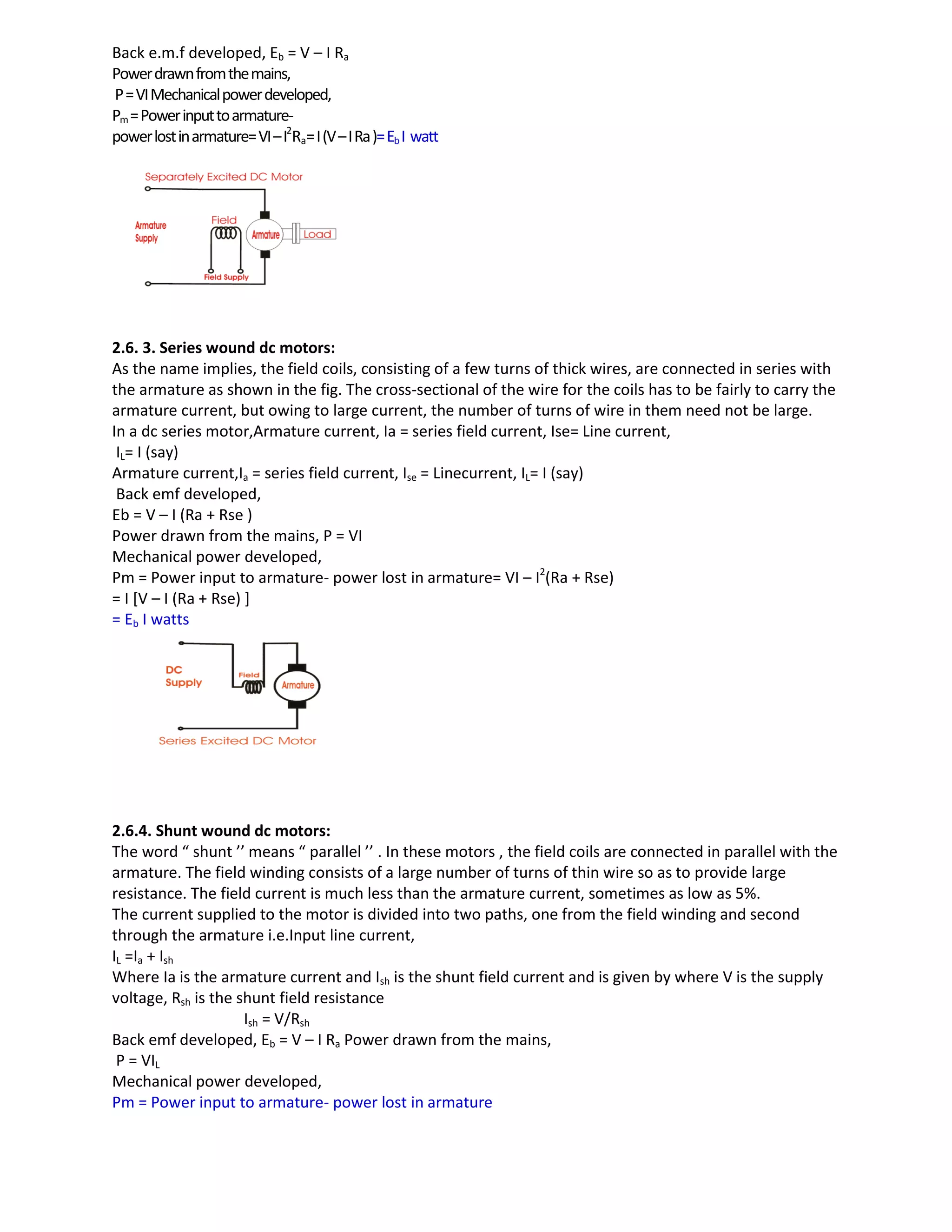 Back e.m.f developed, Eb = V – I Ra
Powerdrawnfromthemains,
P=VIMechanicalpowerdeveloped,
Pm=Powerinputtoarmature-
powerlostinarmature=VI–I2
Ra=I(V–IRa)=EbI watt
2.6. 3. Series wound dc motors:
As the name implies, the field coils, consisting of a few turns of thick wires, are connected in series with
the armature as shown in the fig. The cross-sectional of the wire for the coils has to be fairly to carry the
armature current, but owing to large current, the number of turns of wire in them need not be large.
In a dc series motor,Armature current, Ia = series field current, Ise= Line current,
IL= I (say)
Armature current,Ia = series field current, Ise = Linecurrent, IL= I (say)
Back emf developed,
Eb = V – I (Ra + Rse )
Power drawn from the mains, P = VI
Mechanical power developed,
Pm = Power input to armature- power lost in armature= VI – I2
(Ra + Rse)
= I [V – I (Ra + Rse) ]
= Eb I watts
2.6.4. Shunt wound dc motors:
The word “ shunt ’’ means “ parallel ’’ . In these motors , the field coils are connected in parallel with the
armature. The field winding consists of a large number of turns of thin wire so as to provide large
resistance. The field current is much less than the armature current, sometimes as low as 5%.
The current supplied to the motor is divided into two paths, one from the field winding and second
through the armature i.e.Input line current,
IL =Ia + Ish
Where Ia is the armature current and Ish is the shunt field current and is given by where V is the supply
voltage, Rsh is the shunt field resistance
Ish = V/Rsh
Back emf developed, Eb = V – I Ra Power drawn from the mains,
P = VIL
Mechanical power developed,
Pm = Power input to armature- power lost in armature
 