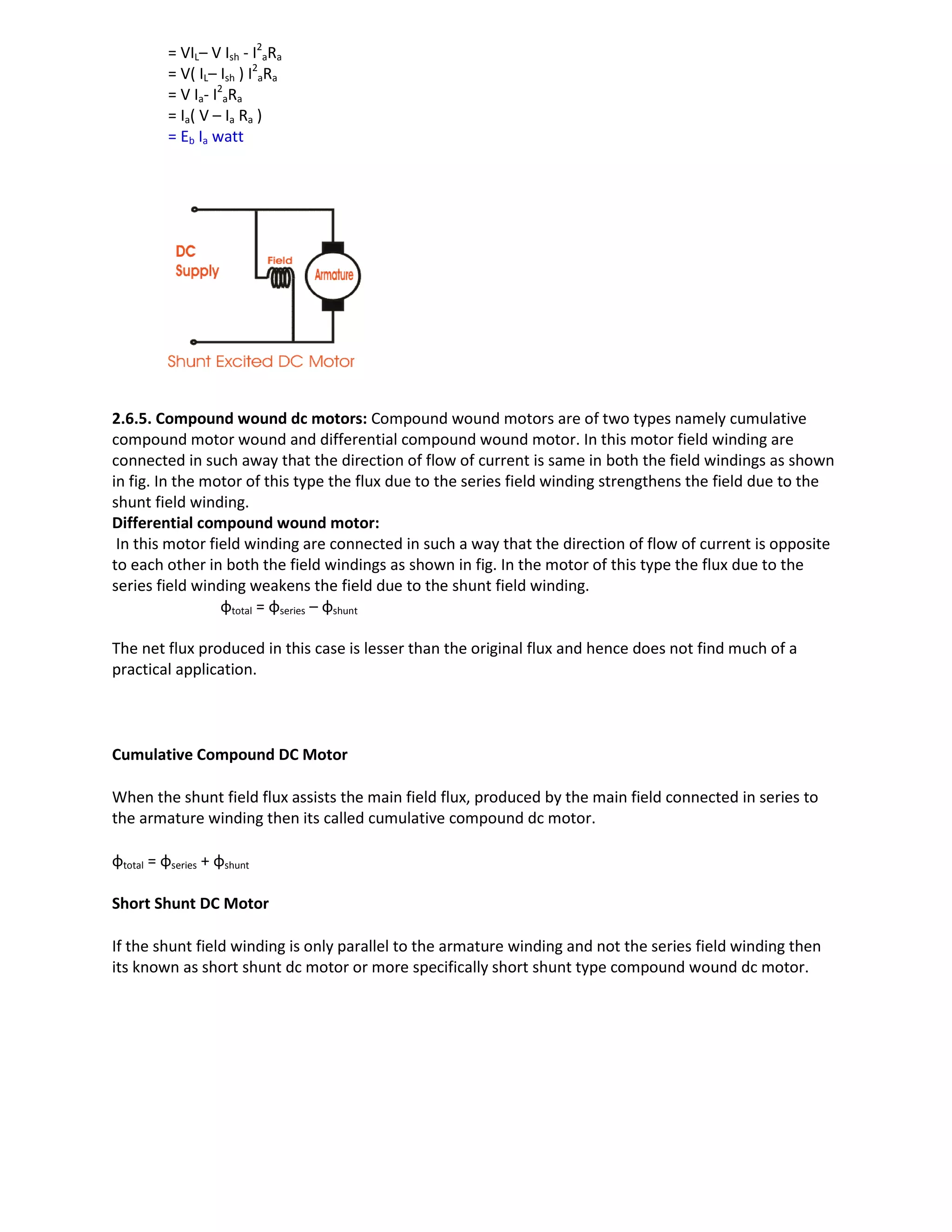 = VIL– V Ish - I2
aRa
= V( IL– Ish ) I2
aRa
= V Ia- I2
aRa
= Ia( V – Ia Ra )
= Eb Ia watt
2.6.5. Compound wound dc motors: Compound wound motors are of two types namely cumulative
compound motor wound and differential compound wound motor. In this motor field winding are
connected in such away that the direction of flow of current is same in both the field windings as shown
in fig. In the motor of this type the flux due to the series field winding strengthens the field due to the
shunt field winding.
Differential compound wound motor:
In this motor field winding are connected in such a way that the direction of flow of current is opposite
to each other in both the field windings as shown in fig. In the motor of this type the flux due to the
series field winding weakens the field due to the shunt field winding.
φtotal = φseries – φshunt
The net flux produced in this case is lesser than the original flux and hence does not find much of a
practical application.
Cumulative Compound DC Motor
When the shunt field flux assists the main field flux, produced by the main field connected in series to
the armature winding then its called cumulative compound dc motor.
φtotal = φseries + φshunt
Short Shunt DC Motor
If the shunt field winding is only parallel to the armature winding and not the series field winding then
its known as short shunt dc motor or more specifically short shunt type compound wound dc motor.
 