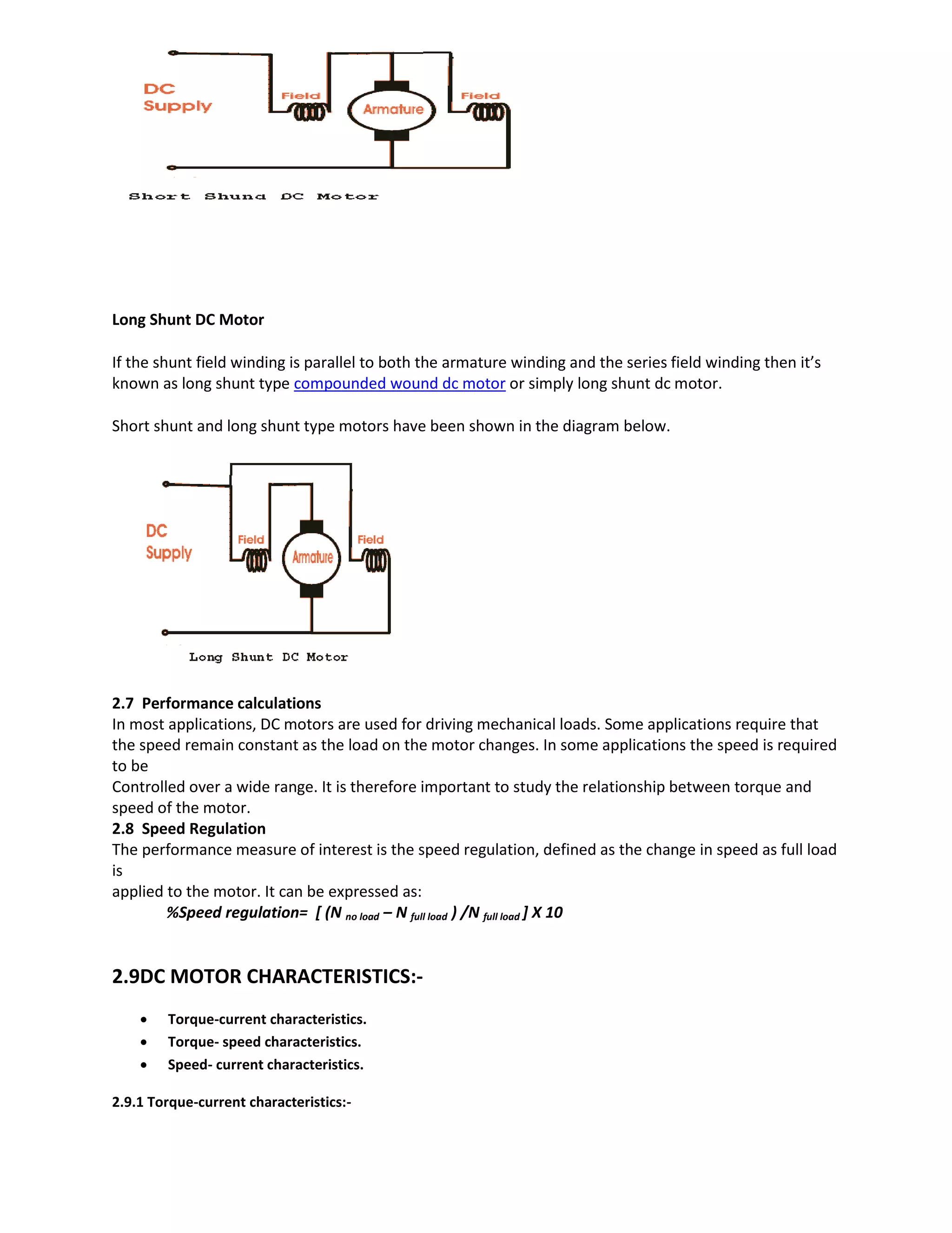 Long Shunt DC Motor
If the shunt field winding is parallel to both the armature winding and the series field winding then it’s
known as long shunt type compounded wound dc motor or simply long shunt dc motor.
Short shunt and long shunt type motors have been shown in the diagram below.
2.7 Performance calculations
In most applications, DC motors are used for driving mechanical loads. Some applications require that
the speed remain constant as the load on the motor changes. In some applications the speed is required
to be
Controlled over a wide range. It is therefore important to study the relationship between torque and
speed of the motor.
2.8 Speed Regulation
The performance measure of interest is the speed regulation, defined as the change in speed as full load
is
applied to the motor. It can be expressed as:
%Speed regulation= [ (N no load – N full load ) /N full load ] X 10
2.9DC MOTOR CHARACTERISTICS:-
 Torque-current characteristics.
 Torque- speed characteristics.
 Speed- current characteristics.
2.9.1 Torque-current characteristics:-
 