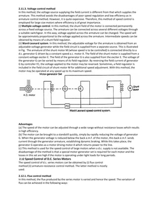 2.11.3. Voltage control method
In this method, the voltage source supplying the field current is different from that which supplies the
armature. This method avoids the disadvantages of poor speed regulation and low efficiency as in
armature control method. However, it is quite expensive. Therefore, this method of speed control is
employed for large size motors where efficiency is of great importance.
(i) Multiple voltage control. In this method, the shunt field of the motor is connected permanently
across a-fixed voltage source. The armature can be connected across several different voltages through
a suitable switchgear. In this way, voltage applied across the armature can be changed. The speed will
be approximately proportional to the voltage applied across the armature. Intermediate speeds can be
obtained by means of a shunt field regulator.
(ii) Ward-Leonard system. In this method, the adjustable voltage for the armature is obtained from an
adjustable-voltage generator while the field circuit is supplied from a separate source. This is illustrated
in Fig. The armature of the shunt motor M (whose speed is to be controlled) is connected directly to a
d.c. generator G driven by a constant-speed a.c. motor A. The field of the shunt motor is supplied from a
constant-voltage exciter E. The field of the generator G is also supplied from the exciter E. The voltage of
the generator G can be varied by means of its field regulator. By reversing the field current of generator
G by controller FC, the voltage applied to the motor may be reversed. Sometimes, a field regulator Is
included in the field circuit of shunt motor M for additional speed adjustment. With this method, the
motor may be operated at any speed up to its maximum speed.
Advantages
(a) The speed of the motor can be adjusted through a wide range without resistance losses which results
in high efficiency.
(b) The motor can be brought to a standstill quickly, simply by rapidly reducing the voltage of generator
G. When the generator voltage is reduced below the back e.m.f. of the motor, this back e.m.f. sends
current through the generator armature, establishing dynamic braking. While this takes place, the
generator G operates as a motor driving motor A which returns power to the line.
(c) This method is used for the speed control of large motors when a d.c. supply is not available. The
disadvantage of the method is that a special motor-generator set is required for each motor and the
losses in this set are high if the motor is operating under light loads for long periods.
2.12 Speed Control of D.C. Series Motors
The speed control of d.c. series motors can be obtained by (i) flux control
method (ii) armature-resistance control method. The latter method is mostly
used.
2.12.1. Flux control method
In this method, the flux produced by the series motor is varied and hence the speed. The variation of
flux can be achieved in the following ways:
 