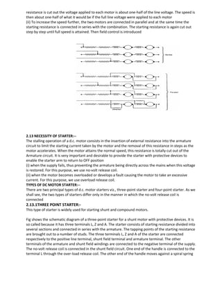 resistance is cut out the voltage applied to each motor is about one-half of the line voltage. The speed is
then about one-half of what it would be if the full line voltage were applied to each motor
(ii) To increase the speed further, the two motors are connected in parallel and at the same time the
starting resistance is connected in series with the combination. The starting resistance is again cut out
step by step until full speed is attained. Then field control is introduced
2.13 NECESSITY OF STARTER:--
The stalling operation of a d.c. motor consists in the insertion of external resistance into the armature
circuit to limit the starting current taken by the motor and the removal of this resistance in steps as the
motor accelerates. When the motor attains the normal speed, this resistance is totally cut out of the
Armature circuit. It is very important and desirable to provide the starter with protective devices to
enable the starter arm to return to OFF position
(i) when the supply fails, thus preventing the armature being directly across the mains when this voltage
is restored. For this purpose, we use no-volt release coil.
(ii) when the motor becomes overloaded or develops a fault causing the motor to take an excessive
current. For this purpose, we use overload release coil.
TYPES OF DC MOTOR STARTER:--
There are two principal types of d.c. motor starters viz., three-point starter and four-point starter. As we
shall see, the two types of starters differ only in the manner in which the no-volt release coil is
connected
2.13.1THREE POINT STARTER:-
This type of starter is widely used for starting shunt and compound motors.
Fig shows the schematic diagram of a three-point starter for a shunt motor with protective devices. It is
so called because it has three terminals L, Z and A. The starter consists of starting resistance divided into
several sections and connected in series with the armature. The tapping points of the starting resistance
are brought out to a number of studs. The three terminals L, Z and A of the starter are connected
respectively to the positive line terminal, shunt field terminal and armature terminal. The other
terminals of the armature and shunt field windings are connected to the negative terminal of the supply.
The no-volt release coil is connected in the shunt field circuit. One end of the handle is connected to the
terminal L through the over-load release coil. The other end of the handle moves against a spiral spring
 
