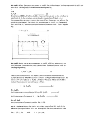 On stud 1. When the starter arm-moves to stud 1, the total resistance in the armature circuit is R1 and
the circuit current jumps to maximum values Im given by;
1
m R
Im=V/R …………………….. (i)
Since torque Ia, it follows that the maximum torque acts on the armature to
accelerate it. As the armature accelerates, the induced e.m.f. (back e.m.f.)
increases and the armature current decreases When the current has fallen to the
predetermined value I, the starter arm is moved over to stud 2. Let the value of
back e.m.f. be Eb1 at the instant the starter arm leaves the stud 1. Then I is given
by;
I = (V-Eb1 )/ R1 ………………………..(ii)
On stud 2. As the starter arm moves over to stud 2, sufficient resistance is cut
out (now total circuit resistance is R2) and current rises to maximum value Im
once again given by;
Im = (V- Eb1)/R2 ……………………….(iii)
The acceleration continues and the back e.m.f. increases and the armature
current decreases. When the current has fallen to the predetermined value I, the
starter arm is moved over to stud 3. Let Eb2 be the value of back e.m.f. at the
instant the starter arm leaves the stud 2. Then,
I = (V- Eb2)/R2 ………………………….(iv)
On stud 3.
As the starter arm moves to stud 3, I m = (V- Eb2)/R3 …………..(v)
As the starter arm leaves stud 3, I = (V- Eb3)/R3 ………………….(vi)
On nth stud.
As the starter arm leaves nth stud I = (V- Ebn)/Rn
On (n + 1)th stud. When the starter arm moves over to (n + 1)th stud, all the
external starting resistance is cut out, leaving only the armature resistance Ra.
Im = (V- Ebn)/Rn and I = (V- Eb)/Ra
 