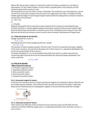 Where, Ø is flux per pole in webers, Z is the total number of armature conductors or coil sides on
thearmature, P is the number of poles, A is the number of parallel paths in the armature, N is the
rotational speed of the armature in rpm
The equivalent circuit of a dc motor is shown in fig below. The armature circuit is equivalent to a source
of emf, Eb in series with a resistance, Ra put across a dc supply mains of V volts. It is evident from fig
thatthe applied voltage V must be large enough to balance both the voltage drop in armature resistance
and the back emf at all times
i.e. = Eb + Ia Ra
or
Ia = (V-Eb)/Ra
Depends among other factors upon the armature speed and the armature current depends upon
the back emf Eb for a constant applied voltage and armature resistance.If the armature speed is high,
back emf will be large and therefore, armature current small. If thespeed of the armature is low, then
back emf will be less and armature current Ia will be more resulting in development of large torque.
2.5 POWE RELATION OF DC MOTOR:--
Voltage equation for a motor is:
V = Eb + Ia Ra
Multiplying each term of the voltage equation by Ia we get
VIa = Eb Ia + IaRa
The equation is known as power equation of the dc motor The term VIa represents the power supplied
to the motor armature, IaRa represents the power lost in the armature, Eb Ia represents developed in the
armature causing rotation of the armature.
The power developed ‘Eb Ia’ is not all available at the shaft since some it is used to overcome the
mechanical power losses of the motor As mentioned above the mechanical power developed in the
motor is given by
Pm= Eb Ia watt
2.6 TYPESOFDCMOTORS
Differenttypesofdcmotorsare:
1. Permanent magnet dc motors
2. Separately excited dc motors
3. Series wound dc motors
4. Shunt wound dc motors
5. Compound wound dc motors
2.6.1. Permanent magnet dc motors:
It consists of an armature and one or several permanent magnets encircling the armature. Field coils are
not usually required. However, some of these motors do have coils wound on the poles. If they exist,
these coils are Intended only for recharging the magnets in the even that they loose their strength.
2.6. 2. Separately excited dc motors:
These motors have field coils similar to those of a shunt wound dc motor, but the field coils and
armature are fed from different supply source. In a separately excited dc motor, Armature current, Ia =
Line current, IL
 