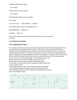 Dividing Eq.(ii) by Eq.(iii), we get
I/Im = R2/R1
Dividing Eq.(iv) by Eq. (v), we get,
I/Im = R3/R2
Continuing these divisions, we Lave finally,
I/Im = Ra/Rn
Let I/Im = K then R2/R1= R3/R2=…..= Ra/Rn=K
If we multiply these n equal ratios together, then,
(R2/R1)X(R3/R2)X…….X(Ra/Rn) = Kn
Therefore Ra/R1 = Kn
Thus we can calculate the values of R2, R3, R4 etc. if the values of R1, Ra and n
are known.
2.15 TESTING OF DC MOTOR:--
2.15.1 Swinburne's Test::--
It is a simple method in which losses are measured separately and from their knowledge, efficiency at
any desired load can be predetermined in advance. The only running test needed is no-load test.
However, this test is applicable to those machines in which flux is practically constant i.e. shunt and
compound-wound machines. The machine is running as a motor on no-load at its rated voltage. The
speed is adjusted to the rated speed with the help of shunt regulator. The noload current I is measured
by the ammeter A1 whereas shunt field current Ish is given by ammeter A2. The no-load armature
current is (I0-Ish) or Ia0. Let, supply voltage = V, No-load input power = VI0
Power input to armature=V(I0−Ish); Power input to shunt = VIsh
No-load power input to armature supplies the following losses :
(i) Iron losses in core (ii) friction loss (iii) windage loss and(iv) armature Cu
loss,(I0−Ish)2
Ra or Ia0
2
Ra
In calculating armature Cu loss, ‘hot’ resistance of armature should be
used. A stationary measurement of armature circuit resistance at the
room-temperature (15Co) is made by passing current through the armature
from a low voltage dc supply.
 