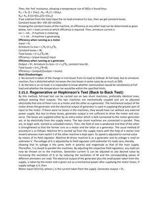 Then, the ‘hot’ resistance, allowing a temperature rise of 50Co is found thus:
R15 = Ro (1 + 15α0) ; R65 =Ro (1 + 65α0),
R65= R15 X [(1+65αo)/(1+15αo)]
If we subtract from the total input the no-load armature Cu loss, then we get constant losses.
Constant losses Wc= VI0−(I0−Ish)2Ra
Knowing the constant losses of the machine, its efficiency at any other load can be determined as given
below. Let I = load current at which efficiency is required. Then, armature current is
Ia= I − Ish ...if machine is motoring
= I + Ish ...if machine is generating
Efficiency when running as a motor
Input = VI,
Armature Cu loss = Ia
2
Ra=(I-Ish)2
Ra
Constant losses = Wc
Total losses = (I−Ish)2
Ra+Wc
Efficiency = (input-losses)/ Input
Efficiency when running as a generator
Output = VI ; Armature Cu loss = (I + Ish)2
Ra; constant loss=Wc
Total losses = (I+Ish)2
R+Wc
Efficiency = (output)/(output + losses)
Main Disadvantages
1. No account is taken of the change in iron losses from no-load to fullload. At full-load, due to armature
reaction, flux is distorted which increases the iron losses in some cases by as much as 50%.
2. As the test is on no-load, it is impossible to know whether commutation would be satisfactory at full-
load and whether the temperature rise would be within the specified limits.
2.15.2. Regenerative or Hopkinson's Test (Back to Back Test):
By this method, full-load test can be carried out on two shunt machines, preferably identical ones,
without wasting their outputs. The two machines are mechanically coupled and are so adjusted
electrically that one of them runs as a motor and the other as a generator. The mechanical output of the
motor drives the generator and the electrical output of generator is used in supplying the greater part of
input to the motor. If there were no losses in the machines, they would have run without any external
power supply. But due to these losses, generator output is not sufficient to drive the motor and vice-
versa. The losses are supplied either by an extra motor which is belt-connected to the motor-generator
set, or by electrically from the supply mains. The two shunt machines are connected in parallel. They
are, to begin with, started as unloaded motors. Then, the field of one is weakened and that of the other
is strengthened so that the former runs as a motor and the latter as a generator. The usual method of
procedure is as follows: Machine M is started up from the supply mains with the help of a starter (not
shown) whereas main switch S of the other machine is kept open. Its speed is adjusted to normal value
by means of its field regulator. Machine M drives machine G as a generator and its voltage is read on
voltmeter V. The voltage of G is adjusted by its field regulator until voltmeter V1 reads zero, thereby
showing that its voltage is the same, both in polarity and magnitude as that of the main supply.
Thereafter, S is closed to parallel the machines. By adjusting the respective field regulators, any load can
now be thrown on to the machines. Generator current I1 can be adjusted to any desired value by
increasing the excitation of G or by reducing the excitation of M and the corresponding values of
different ammeters are read. The electrical output of the generator plus the small power taken from the
supply, is taken by the motor and is given out as a mechanical power after supplying the motor losses. If
supply voltage is V, then
Motor input=V(I1+I2), where I2 is the current taken from the supply. Generator output = VI1
 