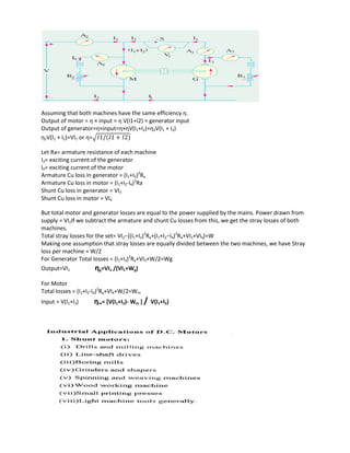 Assuming that both machines have the same efficiency η.
Output of motor = η × input = η V(I1+I2) = generator input
Output of generator=η×input=η×ηV(I1+I2)=η2V(I1 + I2)
η2V(I1 + I2)=VI1 or η=√
Let Ra= armature resistance of each machine
I3= exciting current of the generator
I4= exciting current of the motor
Armature Cu loss in generator = (I1+I3)2
Ra
Armature Cu loss in motor = (I1+I2-I4)2
Ra
Shunt Cu loss in generator = VI3
Shunt Cu loss in motor = VI4
But total motor and generator losses are equal to the power supplied by the mains. Power drawn from
supply = VI2If we subtract the armature and shunt Cu losses from this, we get the stray losses of both
machines.
Total stray losses for the set= VI2−[(I1+I3)2
Ra+(I1+I2−I4)2
Ra+VI3+VI4]=W
Making one assumption that stray losses are equally divided between the two machines, we have Stray
loss per machine = W/2
For Generator Total losses = (I1+I3)2
Ra+VI3+W/2=Wg
Output=VI1 ηg=VI1 /(VI1+Wg)
For Motor
Total losses = (I1+I2-I4)2
Ra+VI4+W/2=Wm
Input = V(I1+I2) ηm= [V(I1+I2)- Wm ] / V(I1+I2)
 