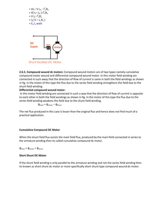 = VIL– V Ish - I2
aRa
= V( IL– Ish ) I2
aRa
= V Ia- I2
aRa
= Ia( V – Ia Ra )
= Eb Ia watt
2.6.5. Compound wound dc motors: Compound wound motors are of two types namely cumulative
compound motor wound and differential compound wound motor. In this motor field winding are
connected in such away that the direction of flow of current is same in both the field windings as shown
in fig. In the motor of this type the flux due to the series field winding strengthens the field due to the
shunt field winding.
Differential compound wound motor:
In this motor field winding are connected in such a way that the direction of flow of current is opposite
to each other in both the field windings as shown in fig. In the motor of this type the flux due to the
series field winding weakens the field due to the shunt field winding.
φtotal = φseries – φshunt
The net flux produced in this case is lesser than the original flux and hence does not find much of a
practical application.
Cumulative Compound DC Motor
When the shunt field flux assists the main field flux, produced by the main field connected in series to
the armature winding then its called cumulative compound dc motor.
φtotal = φseries + φshunt
Short Shunt DC Motor
If the shunt field winding is only parallel to the armature winding and not the series field winding then
its known as short shunt dc motor or more specifically short shunt type compound wound dc motor.
 