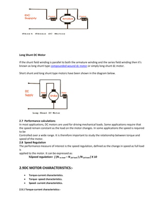 Long Shunt DC Motor
If the shunt field winding is parallel to both the armature winding and the series field winding then it’s
known as long shunt type compounded wound dc motor or simply long shunt dc motor.
Short shunt and long shunt type motors have been shown in the diagram below.
2.7 Performance calculations
In most applications, DC motors are used for driving mechanical loads. Some applications require that
the speed remain constant as the load on the motor changes. In some applications the speed is required
to be
Controlled over a wide range. It is therefore important to study the relationship between torque and
speed of the motor.
2.8 Speed Regulation
The performance measure of interest is the speed regulation, defined as the change in speed as full load
is
applied to the motor. It can be expressed as:
%Speed regulation= [ (N no load – N full load ) /N full load ] X 10
2.9DC MOTOR CHARACTERISTICS:-
 Torque-current characteristics.
 Torque- speed characteristics.
 Speed- current characteristics.
2.9.1 Torque-current characteristics:-
 
