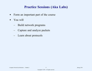 Practice Sessions (Aka Labs)
d Form an important part of the course
d You will
– Build network programs
– Capture and analyze packets
– Learn about protocols
Computer Networks and Internets -- Module 1 9 Spring, 2014
Copyright  2014. All rights reserved.
 