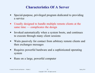 Characteristics Of A Server
d Special-purpose, privileged program dedicated to providing
a service
d Usually designed to handle multiple remote clients at the
same time — complicates the design
d Invoked automatically when a system boots, and continues
to execute through many client sessions
d Waits passively for contact from arbitrary remote clients and
then exchanges messages
d Requires powerful hardware and a sophisticated operating
system
d Runs on a large, powerful computer
Computer Networks and Internets -- Module 2 18 Spring, 2014
Copyright  2014. All rights reserved.
 