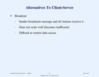 Alternatives To Client-Server
d Broadcast
– Sender broadcasts message and all stations receive it
– Does not scale well (becomes inefficient)
– Difficult to restrict data access
Computer Networks and Internets -- Module 2 22 Spring, 2014
Copyright  2014. All rights reserved.
 