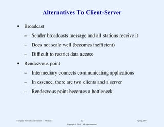 Alternatives To Client-Server
d Broadcast
– Sender broadcasts message and all stations receive it
– Does not scale well (becomes inefficient)
– Difficult to restrict data access
d Rendezvous point
– Intermediary connects communicating applications
– In essence, there are two clients and a server
– Rendezvous point becomes a bottleneck
Computer Networks and Internets -- Module 2 22 Spring, 2014
Copyright  2014. All rights reserved.
 