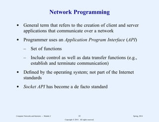 Network Programming
d General term that refers to the creation of client and server
applications that communicate over a network
d Programmer uses an Application Program Interface (API)
– Set of functions
– Include control as well as data transfer functions (e.g.,
establish and terminate communication)
d Defined by the operating system; not part of the Internet
standards
d Socket API has become a de facto standard
Computer Networks and Internets -- Module 2 25 Spring, 2014
Copyright  2014. All rights reserved.
 