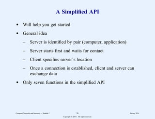 A Simplified API
d Will help you get started
d General idea
– Server is identified by pair (computer, application)
– Server starts first and waits for contact
– Client specifies server’s location
– Once a connection is established, client and server can
exchange data
d Only seven functions in the simplified API
Computer Networks and Internets -- Module 2 26 Spring, 2014
Copyright  2014. All rights reserved.
 
