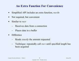 An Extra Function For Convenience
d Simplified API includes an extra function, recvln
d Not required, but convenient
d Similar to recv
– Receives data from a connection
– Places data in a buffer
d Difference
– Reads exactly the amount requested
– Technique: repeatedly call recv until specified length has
been acquired
Computer Networks and Internets -- Module 2 30 Spring, 2014
Copyright  2014. All rights reserved.
 