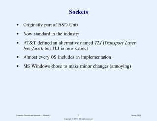 Sockets
d Originally part of BSD Unix
d Now standard in the industry
d AT&T defined an alternative named TLI (Transport Layer
Interface), but TLI is now extinct
d Almost every OS includes an implementation
d MS Windows chose to make minor changes (annoying)
Computer Networks and Internets -- Module 2 33 Spring, 2014
Copyright  2014. All rights reserved.
 