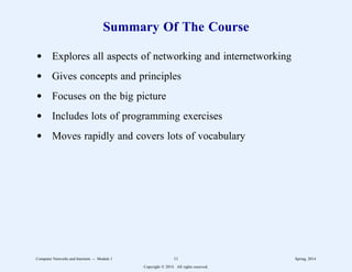 Summary Of The Course
d Explores all aspects of networking and internetworking
d Gives concepts and principles
d Focuses on the big picture
d Includes lots of programming exercises
d Moves rapidly and covers lots of vocabulary
Computer Networks and Internets -- Module 1 11 Spring, 2014
Copyright  2014. All rights reserved.
 