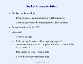 Socket Characteristics
d Socket can be used for
– Connectionless communication (UDP message)
– Connection-oriented communication (TCP stream)
d Many functions in the API
d Approach
– Create a socket
– Make many function calls to specify type of
communication, remote computer’s address, port number
to be used, etc.
– Use socket to send / receive data
– Close the socket (terminate use)
Computer Networks and Internets -- Module 2 34 Spring, 2014
Copyright  2014. All rights reserved.
 