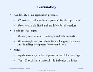 Terminology
d Availability of an application protocol
– Closed — vendor defines a protocol for their products
– Open — standardized and available for all vendors
d Basic protocol types
– Data representation — message and data formats
– Data transfer — procedures for exchanging messages
and handling unexpected / error conditions
d Notes
– Application may define separate protocol for each type
– Term Transfer in a protocol title indicates the latter
Computer Networks and Internets -- Module 2 37 Spring, 2014
Copyright  2014. All rights reserved.
 