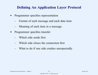 Defining An Application Layer Protocol
d Programmer specifies representation
– Format of each message and each data item
– Meaning of each item in a message
d Programmer specifies transfer
– Which side sends first
– Which side closes the connection first
– What to do if one side crashes unexpectedly
Computer Networks and Internets -- Module 2 38 Spring, 2014
Copyright  2014. All rights reserved.
 