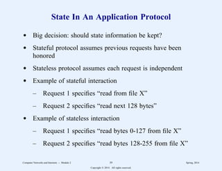 State In An Application Protocol
d Big decision: should state information be kept?
d Stateful protocol assumes previous requests have been
honored
d Stateless protocol assumes each request is independent
d Example of stateful interaction
– Request 1 specifies “read from file X”
– Request 2 specifies “read next 128 bytes”
d Example of stateless interaction
– Request 1 specifies “read bytes 0-127 from file X”
– Request 2 specifies “read bytes 128-255 from file X”
Computer Networks and Internets -- Module 2 39 Spring, 2014
Copyright  2014. All rights reserved.
 