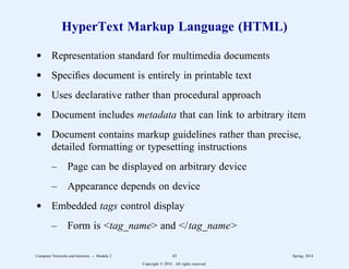 HyperText Markup Language (HTML)
d Representation standard for multimedia documents
d Specifies document is entirely in printable text
d Uses declarative rather than procedural approach
d Document includes metadata that can link to arbitrary item
d Document contains markup guidelines rather than precise,
detailed formatting or typesetting instructions
– Page can be displayed on arbitrary device
– Appearance depends on device
d Embedded tags control display
– Form is <tag_name> and </tag_name>
Computer Networks and Internets -- Module 2 43 Spring, 2014
Copyright  2014. All rights reserved.
 
