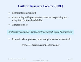 Uniform Resource Locator (URL)
d Representation standard
d A text string with punctuation characters separating the
string into (optional) subfields
d General form is:
protocol:// computer_name : port / document_name ? parameters
d Example where protocol, port, and parameters are omitted:
www . cs . purdue . edu / people / comer
Computer Networks and Internets -- Module 2 44 Spring, 2014
Copyright  2014. All rights reserved.
 