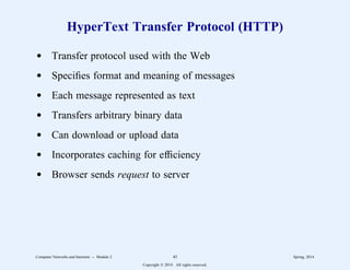 HyperText Transfer Protocol (HTTP)
d Transfer protocol used with the Web
d Specifies format and meaning of messages
d Each message represented as text
d Transfers arbitrary binary data
d Can download or upload data
d Incorporates caching for efficiency
d Browser sends request to server
Computer Networks and Internets -- Module 2 45 Spring, 2014
Copyright  2014. All rights reserved.
 