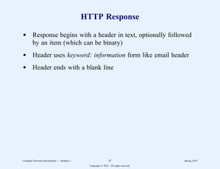 HTTP Response
d Response begins with a header in text, optionally followed
by an item (which can be binary)
d Header uses keyword: information form like email header
d Header ends with a blank line
Computer Networks and Internets -- Module 2 47 Spring, 2014
Copyright  2014. All rights reserved.
 