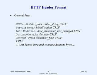 HTTP Header Format
d General form
HTTP/1.0 status_code status_string CRLF
Server: server_identification CRLF
Last-Modified: date_document_was_changed CRLF
Content-Length: datasize CRLF
Content-Type: document_type CRLF
CRLF
... item begins here and contains datasize bytes ...
Computer Networks and Internets -- Module 2 48 Spring, 2014
Copyright  2014. All rights reserved.
 