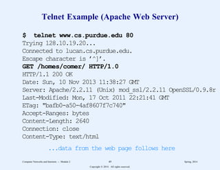 Telnet Example (Apache Web Server)
$ telnet www.cs.purdue.edu 80
Trying 128.10.19.20...
Connected to lucan.cs.purdue.edu.
Escape character is ’^]’.
GET /homes/comer/ HTTP/1.0
HTTP/1.1 200 OK
Date: Sun, 10 Nov 2013 11:38:27 GMT
Server: Apache/2.2.11 (Unix) mod_ssl/2.2.11 OpenSSL/0.9.8r
Last-Modified: Mon, 17 Oct 2011 22:21:41 GMT
ETag: "bafb0-a50-4af8607f7c740"
Accept-Ranges: bytes
Content-Length: 2640
Connection: close
Content-Type: text/html
...data from the web page follows here
Computer Networks and Internets -- Module 2 49 Spring, 2014
Copyright  2014. All rights reserved.
 