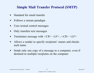 Simple Mail Transfer Protocol (SMTP)
d Standard for email transfer
d Follows a stream paradigm
d Uses textual control messages
d Only transfers text messages
d Terminates message with <CR> <LF> . <CR> <LF>
d Allows a sender to specify recipients’ names and checks
each name
d Sends only one copy of a message to a computer, even if
destined to multiple recipients on the computer
Computer Networks and Internets -- Module 2 53 Spring, 2014
Copyright  2014. All rights reserved.
 