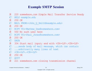Example SMTP Session
S: 220 somewhere.com Simple Mail Transfer Service Ready
C: HELO example.edu
S: 250 OK
C: MAIL FROM:<John_Q_Smith@example.edu>
S: 250 OK
C: RCPT TO:<Mathew_Doe@somewhere.com>
S: 550 No such user here
C: RCPT TO:<Paul_Jones@somewhere.com>
S: 250 OK
C: DATA
S: 354 Start mail input; end with <CR><LF>.<CR><LF>
C: ...sends body of mail message, which can contain
C: ...arbitrarily many lines of text
C: <CR><LF>.<CR><LF>
S: 250 OK
C: QUIT
S: 221 somewhere.com closing transmission channel
Computer Networks and Internets -- Module 2 54 Spring, 2014
Copyright  2014. All rights reserved.
 